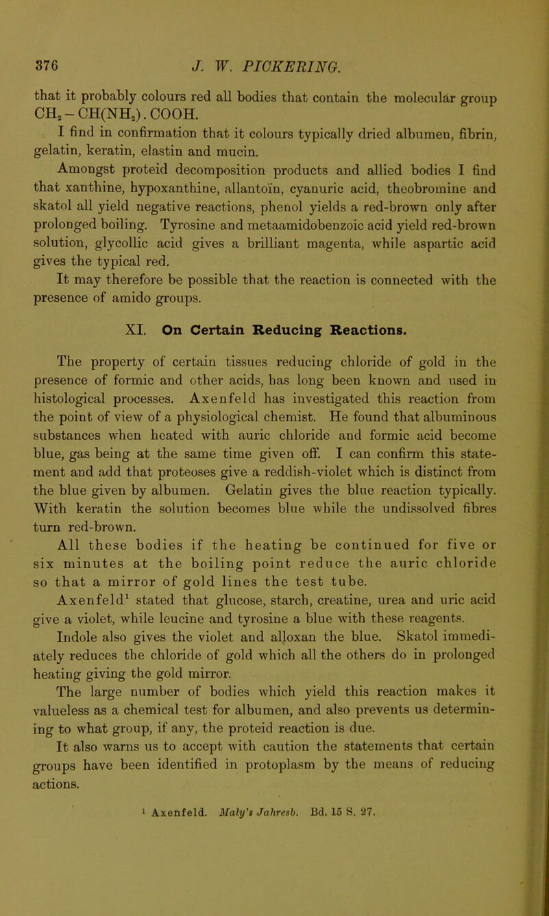 that it probably colours red all bodies that contain the molecular group CH,-CH(NH,).COOH. I find in confirmation that it colours typically dried albumen, fibrin, gelatin, keratin, elastin and mucin. Amongst proteid decomposition products and allied bodies I find that xanthine, hypoxanthine, allantoin, cyanuric acid, theobromine and skatol all yield negative reactions, phenol yields a red-brown only after prolonged boiling. Tyrosine and metaamidobenzoic acid yield red-brown solution, glycollic acid gives a brilliant magenta, while aspartic acid gives the typical red. It may therefore be possible that the reaction is connected with the presence of amido groups. XI. On Certain Reducing Reactions. The property of certain tissues reducing chloride of gold in the presence of formic and other acids, has long been known and used in histological processes. Axenfeld has investigated this reaction from the point of view of a physiological chemist. He found that albuminous substances when heated with auric chloride and formic acid become blue, gas being at the same time given off. I can confirm this state- ment and add that proteoses give a reddish-violet which is distinct from the blue given by albumen. Gelatin gives the blue reaction typically. With keratin the solution becomes blue while the undissolved fibres turn red-brown. All these bodies if the heating be continued for five or six minutes at the boiling point reduce the auric chloride so that a mirror of gold lines the test tube. Axenfeld* stated that glucose, starch, creatine, urea and uric acid give a violet, while leucine and tyrosine a blue with these reagents. Indole also gives the violet and alloxan the blue. Skatol immedi- ately reduces the chloride of gold which all the others do in prolonged heating giving the gold mirror. The large number of bodies which yield this reaction makes it valueless as a chemical test for albumen, and also prevents us determin- ing to what group, if any, the proteid reaction is due. It also warns us to accept with caution the statements that certain groups have been identified in protoplasm by the means of reducing actions. * Axenfeld. Maly's Jahresb. Bd. 15 S. 27.