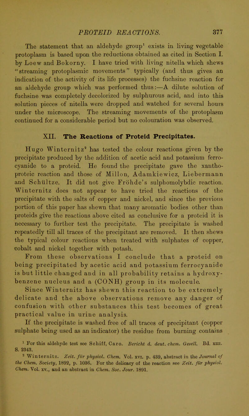 The statement that an aldehyde group* exists in living vegetable protoplasm is based upon the reductions obtained as cited in Section I. by Loew and Bokorny. I have tried with living nitella which shews “streaming protoplasmic movements” typically (and thus gives an indication of the activity of its life processes) the fuchsine reaction for an aldehyde group which was performed thus:—A dilute solution of fuchsine was completely decolorized by sulphurous acid, and into this solution pieces of nitella were dropped and watched for several hours under the microscope. The streaming movements of the protoplasm continued for a considerable period but no colouration was observed. XII. The Reactions of Proteid Precipitates. Hugo Winternitz® has tested the colour reactions given by the precipitate produced by the addition of acetic acid and potassium ferro- cyanide to a proteid. He found the precipitate gave the xantho- proteic reaction and those of Millon, Adamkiewicz, Liebermann and Schiiltze. It did not give Frbhde’s sulphomolybdic reaction. Winternitz does not appear to have tried the reactions of the precipitate with the salts of copper and nickel, and since the previous portion of this paper has shewn that many aromatic bodies other than proteids give the reactions above cited as conclusive for a proteid it is necessary to further test the precipitate. The precipitate is washed repeatedly till all traces of the precipitant are removed. It then shews the typical colour reactions when treated with sulphates of copper, cobalt and nickel together with potash. From these observations I conclude that a proteid on being precipitated by acetic acid and potassium ferrocyanide is but little changed and in all probability retains a hydroxy- benzene nucleus and a (CONH) group in its molecule. Since Winternitz has shewn this reaction to be extremely delicate and the above observations remove any danger of confusion with other substances this test becomes of great practical value in urine analysis. If the precipitate is washed free of all traces of precipitant (copper sulphate being used as an indicator) the residue from burning contains * For this aldehyde test see Schiff, Caro. Bericht d. deut. chem. Gesell. Bd. xiii. S. 2343. ^ Winternitz. Zeit. fur physiol. Chem. Vol. xvi. p. 439, abstract in the Journal of the Chem. Society, 1892, p. 1036. For the delicacy of the reaction see Zeit. fiir physiol. Chem. Vol. xv., and an abstract in Chem. Soc. Jour. 1891.