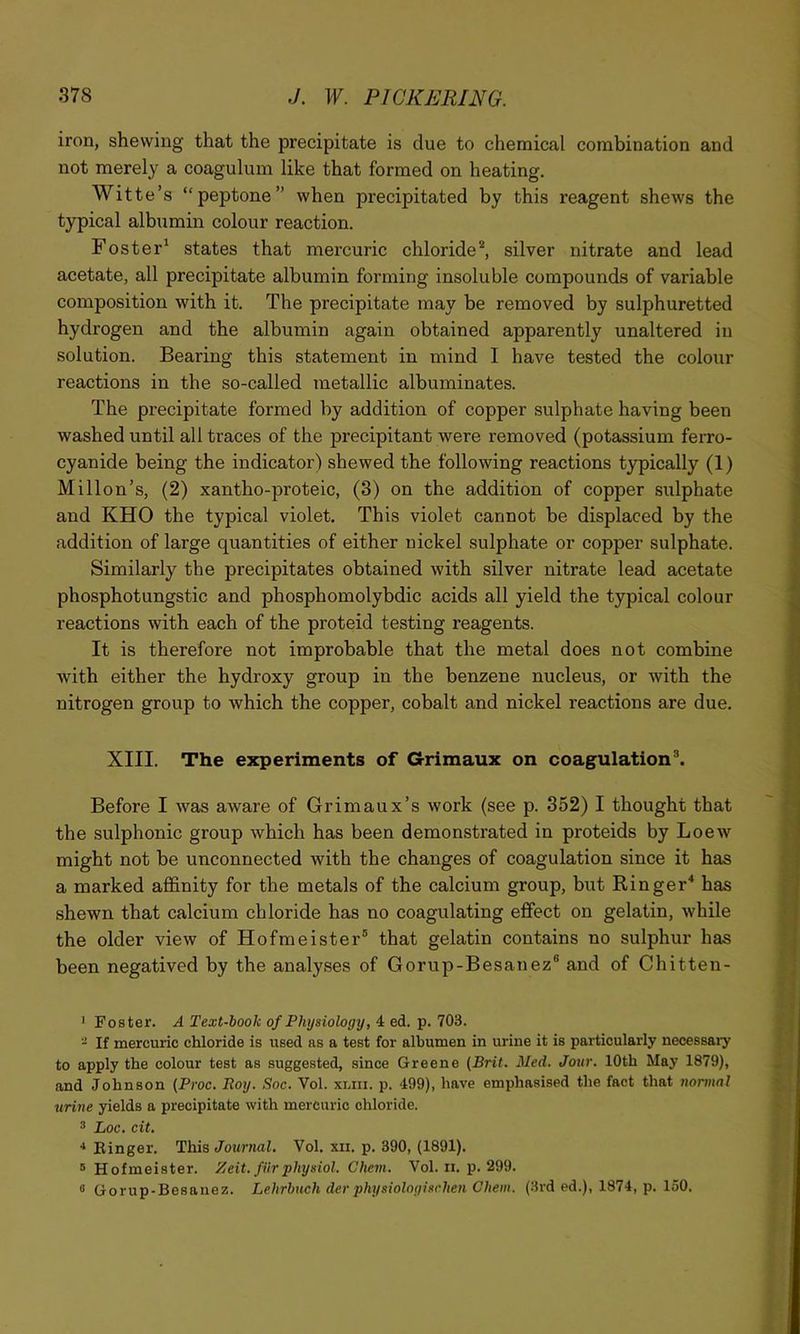 iron, shewing that the precipitate is due to chemical combination and not merely a coagulum like that formed on heating. Witte’s “peptone” when precipitated by this reagent shews the typical albumin colour reaction. Foster* states that mercuric chloride^ silver nitrate and lead acetate, all precipitate albumin forming insoluble compounds of variable composition with it. The precipitate may be removed by sulphuretted hydrogen and the albumin again obtained apparently unaltered in solution. Bearing this statement in mind I have tested the colour reactions in the so-called tnetallic albuminates. The precipitate formed by addition of copper sulphate having been washed until all traces of the precipitant were removed (potassium ferro- cyanide being the indicator) shewed the following reactions typically (1) Millon’s, (2) xantho-proteic, (3) on the addition of copper sulphate and KHO the typical violet. This violet cannot be displaced by the addition of large quantities of either nickel sulphate or copper sulphate. Similarly the precipitates obtained with silver nitrate lead acetate phosphotungstic and phosphomolybdic acids all yield the typical colour reactions with each of the proteid testing reagents. It is therefore not improbable that the metal does not combine with either the hydroxy group in the benzene nucleus, or with the nitrogen group to which the copper, cobalt and nickel reactions are due. XIII. The experiments of Grimaux on coagulation^ Before I was aware of Grimaux’s work (see p. 352) I thought that the sulphonic group which has been demonstrated in proteids by Loew might not be unconnected with the changes of coagulation since it has a marked affinity for the metals of the calcium group, but Ringer^ has shewn that calcium chloride has no coagulating effect on gelatin, while the older view of Hofmeister® that gelatin contains no sulphur has been negatived by the analyses of Gorup-Besanez® and of Chitten- ’ Foster. A Text-hook of Physiology, 4 ed. p. 703. - If mercuric chloride is used as a test for albumen in urine it is particularly necessary to apply the colour test as suggested, since Greene (Brit. Med. Jour. 10th May 1879), and Johnson (Proc. Roy. Soc. Vol. xmi. p. 499), have emphasised the fact that normal urine yields a precipitate with mercuric chloride. ® Loc. cit. ■* Einger. This Journal. Vol. xii. p. 390, (1891). ® Hofmeister. Zeit. fiirphysiol. Chem. Vol. ii. p. 299. 0 Gorup-Besanez. Lehrbuch der physiologisrhen Chem. (3rd ed.), 1874, p. 150.