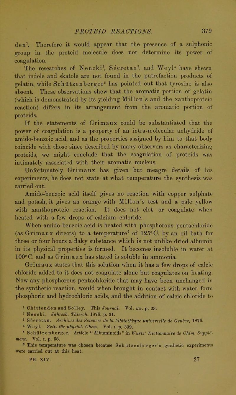 den\ Therefore it would appear that the presence of a sulphonic group in the proteid molecule does not determine its power of coagulation. The researches of Nencki*, Secretan^ and WeyH have shewn that indole and skatole are not found in the putrefaction products of gelatin, while Schtitzenberger® has pointed out that tyrosine is also absent. These observations shew that the aromatic portion of gelatin (which is demonstrated by its yielding Millon’s and the xanthoproteic reaction) differs in its arrangement from the aromatic portion of proteids. If the statements of Grimaux could be substantiated that the power of coagulation is a property of an intra-molecular anhydride of amido-benzoic acid, and as the properties assigned by him to that body coincide with those since described by many observers as characterizing proteids, we might conclude that the coagulation of proteids was intimately associated with their aromatic nucleus. Unfortunately Grimaux has given but meagre details of his experiments, he does not state at what temperature the synthesis was carried out. Amido-benzoic acid itself gives no reaction with copper sulphate and potash, it gives an orange with Mil Ion’s test and a pale yellow with xanthoproteic reaction. It does not clot or coagulate when heated with a few drops of calcium chloride. When amido-benzoic acid is heated with phosphorous pentachloride (as Grimaux directs) to a temperature® of 125®C. by an oil bath for three or four hours a flaky substance which is not unlike dried albumin •/ in its physical properties is formed. It becomes insoluble in water at 100®C. and as Grimaux has stated is soluble in ammonia. Grimaux states that this solution when it has a few drops of calcic chloride added to it does not coagulate alone but coagulates on heating. Now any phosphorous pentachloride that may have been unchanged in the synthetic reaction, would when brought in contact with water form phosphoric and hydrochloric acids, and the addition of calcic chloride to * Chittenden and Solley. This Journal. Vol. xii. p. 23. * Nencki. Jahresb, Thierch. 1876, p. 31. * S6cretan. Archives des Sciences de la bibliothiqve universelle de Genhie, 1876. ^ Weyl. Zeit. f Hr physiol. Chem. Vol. i. p. 339. * Schiitzenberger. Article “ Albuminoid.s” in W’urtz' Dictionnaire de Chini. .Supple- ment. Vol. I. p. 68. * This temperature was chosen because Schiitzenberger’s synthetic experiments were carried out at this heat. PH. XIV. 27