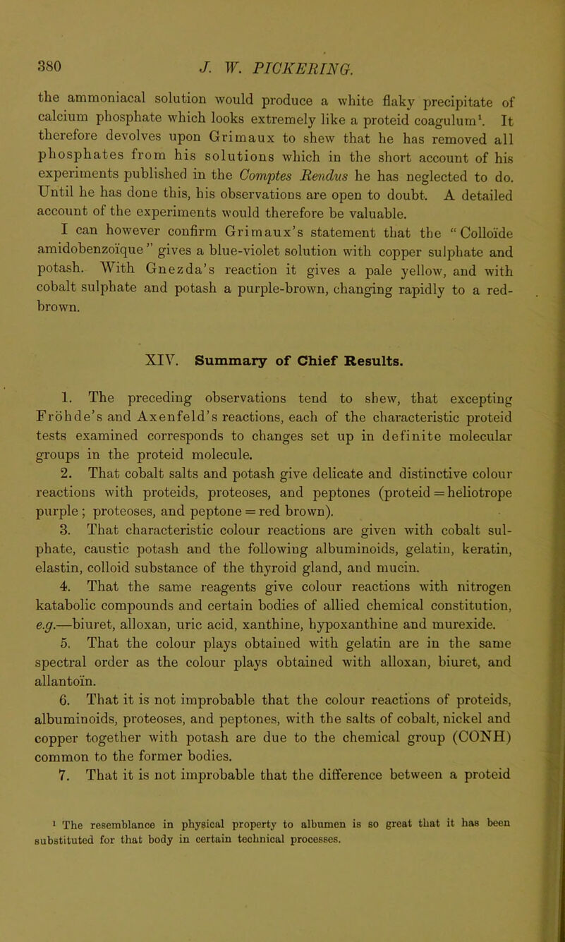 the ammoniacal solution would produce a white flaky precipitate of calcium phosphate which looks extremely like a proteid coagulum‘. It therefore devolves upon Grimaux to shew that he has removed all phosphates from his solutions which in the short account of his experiments published in the Gomptes Rendus he has neglected to do. Until he has done this, his observations are open to doubt. A detailed account of the experiments would therefore be valuable. I can however confirm Grirnaux’s statement that the “ Colloide amidobenzoique ’ gives a blue-violet solution with copper sulphate and potash. With Gnezda’s reaction it gives a pale yellow, and with cobalt sulphate and potash a purple-brown, changing rapidly to a red- brown. XIV. Summary of Chief Results. 1. The preceding observations tend to shew, that excepting Frohde’s and Axenfeld’s reactions, each of the characteristic proteid tests examined corresponds to changes set up in definite molecular groups in the proteid molecule. 2. That cobalt salts and potash give delicate and distinctive colour reactions with proteids, proteoses, and peptones (proteid = heliotrope purple ; proteoses, and peptone = red brown). 3. That characteristic colour reactions are given with cobalt sul- phate, caustic potash and the following albuminoids, gelatin, keratin, elastin, colloid substance of the thyroid gland, and mucin. 4. That the same reagents give colour reactions with nitrogen katabolic compounds and certain bodies of allied chemical constitution, e.g.—biuret, alloxan, uric acid, xanthine, hypoxanthine and murexide. 5. That the colour plays obtained with gelatin are in the same spectral order as the colour plays obtained with alloxan, biuret, and allantoin. 6. That it is not improbable that the colour reactions of proteids, albuminoids, proteoses, and peptones, with the salts of cobalt, nickel and copper together with potash are due to the chemical group (CONH) common to the former bodies. 7. That it is not improbable that the difference between a proteid * The resemblance in physical property to albumen is so great that it has been substituted for that body in certain technical processes.