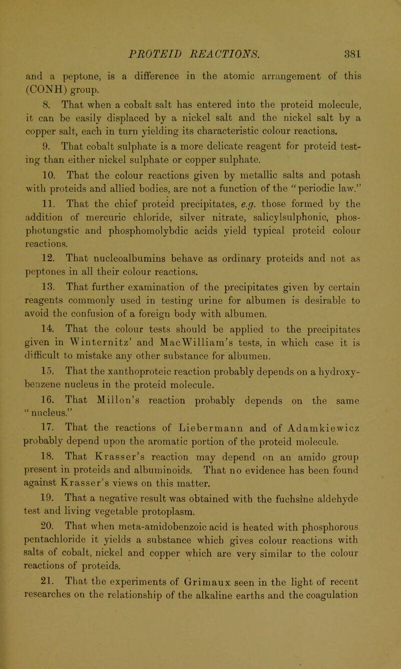 and a peptone, is a difference in the atomic arrangement of this (CONH) group. 8. That when a cobalt salt has entered into the proteid molecule, it can be easily displaced by a nickel salt and the nickel salt by a copper salt, each in turn yielding its characteristic colour reactions. 9. That cobalt sulphate is a more delicate reagent for proteid test- ing than either nickel sulphate or copper sulphate. 10. That the colour reactions given by metallic salts and potash with proteids and allied bodies, are not a function of the “periodic law.” 11. That the chief proteid precipitates, e.g. those formed by the addition of mercuric chloride, silver nitrate, salicylsulphonic, phos- photungstic and phosphomolybdic acids yield typical proteid colour reactions. 12. That nucleoalbumins behave as ordinary proteids and not as peptones in all their colour reactions. 13. That further examination of the precipitates given by certain reagents commonly used in testing urine for albumen is desirable to avoid the confusion of a foreign body with albumen. 14. That the colour tests should be applied to the precipitates given in Winternitz’ and Mac William’s tests, in which case it is difficult to mistake any other substance for albumen. 15. That the xanthoproteic reaction probably depends on a hydroxy- benzene nucleus in the proteid molecule. 16. That Millon’s reaction probably depends on the same “ nucleus.” 17. That the reactions of Liebermann and of Adamkiewicz probably depend upon the aromatic portion of the proteid molecule. 18. That Krasser’s reaction may depend on an amido group present in proteids and albuminoids. That no evidence has been found against Krasser’s views on this matter. 19. That a negative result was obtained with the fuchsine aldehyde test and living vegetable protoplasm. 20. That when meta-amidobenzoic acid is heated with phosphorous pentachloride it yields a substance which gives colour reactions with salts of cobalt, nickel and copper which are very similar to the colour reactions of proteids. 21. That the experiments of Grimaux seen in the light of recent researches on the relationship of the alkaline earths and the coagulation