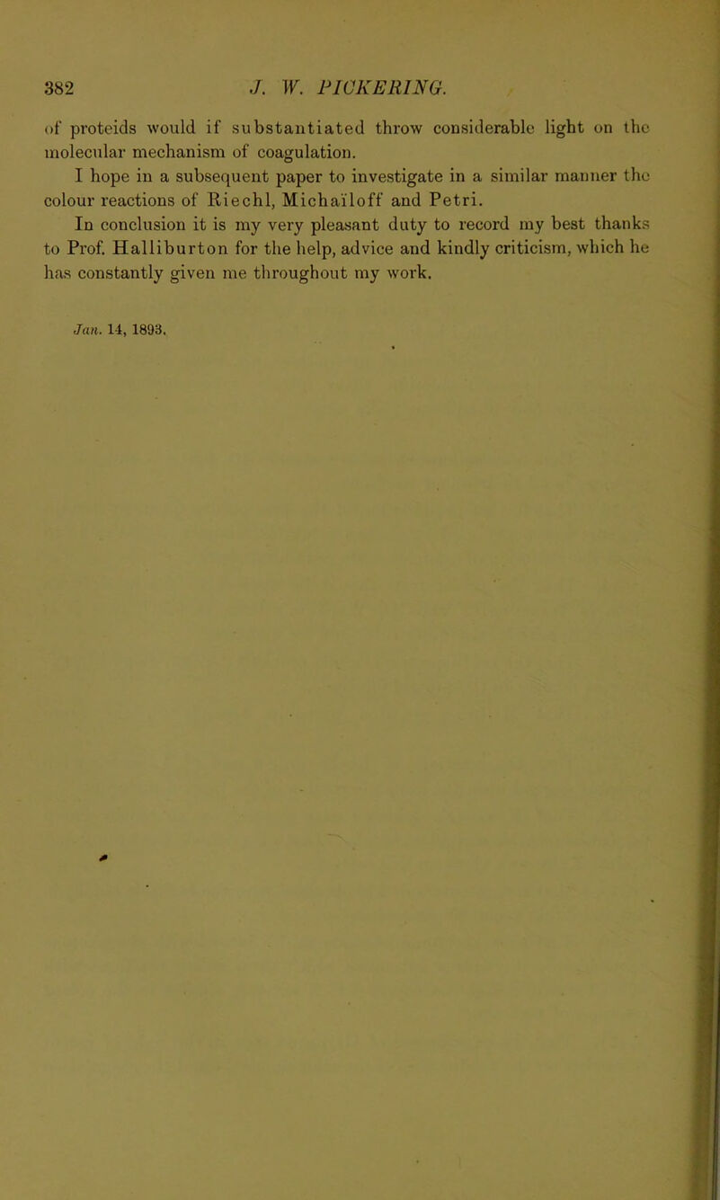 of proteids would if substantiated throw considerable light on the molecular mechanism of coagulation. I hope in a subsequent paper to investigate in a similar manner the colour reactions of Riechl, Michailoff and Petri. In conclusion it is my very pleasant duty to record my best thanks to Prof. Halliburton for the help, advice and kindly criticism, which he has constantly given me throughout my work. Jan. 14, 1893.