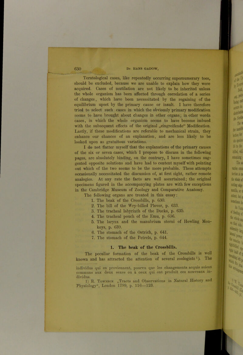 Teratological cases, like repeatedly occurring supernumerary toesr should be excluded, because we are unable to explain how they were acquired. Cases of mutilation are not likely to be inherited unless the whole organism has been affected through correlation of a series of changes, which have been necessitated by the regaining of the equilibrium upset by the primary cause or insult. I have therefore tried to select such cases in which the obviously primary modification seems to have brought about changes in other organs; in other words cases, in which the whole organism seems to have become imbued with the subsequent effects of the original „eingreifende“ Modification. Lastly, if these modifications are referable to mechanical strain, they enhance our chances of an explanation, and are less likely to be looked upon as gratuitous variations. I do not flatter myself that the explanations of the primary causes of the six or seven cases, which I propose to discuss in the following pages, are absolutely binding, on the contrary, I have sometimes sug- gested opposite solutions and have had to content myself with pointing out which of the two seems to be the more probable. These attempts occasionally necessitated the discussion of, at first sight, rather remote analogies. At any rate the facts are well ascertained; the original specimens figured in the accompanying plates are with few exceptions in the Cambridge Museum of Zoology and Comparative Anatomy. The following organs are treated in this essay: 1. The beak of the Crossbills, p. 630. 2. The bill of the Wry-billed Plover, p. 633. 3. The tracheal labyrinth of the Ducks, p. 635. 4. The tracheal pouch of the Emu, p. 636. 5. The larynx and the manubrium sterni of Howling Mon- keys, p. 639. 6. The stomach of the Ostrich, p. 641. 7. The stomach of the Petrels, p. 644. 1. The beak of the Crossbills. The peculiar formation of the beak of the Crossbills is well known and has attracted the attention of several zoologists 1). The individus qui en proviennent, pourvu quo les changements acquis soiont communs aux deux sexes ou 4 ceux qui ont produit ces nouveaux in- dividus. 1) It. Townson „Tracts and Observations in Natural History and Physiology11, London 1799, p. 116—123.