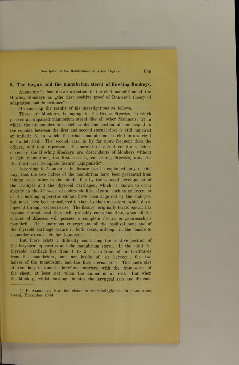 5. The larynx and the manubrium sterni of Howling Monkeys. Albrecht1) has drawn attention to the cleft manubrium of the Howling Monkeys as „the first positive proof of Darwin’s theory of adaptation aud inheritance11. He sums up the results of his investigations as follows. There are Monkeys, belonging to the Genus Mycetes, 1) which possess an unpaired manubrium sterni like all other Mammals; 2) in which the premanubrium is cleft whilst the postmanubrium (equal to the copulae between the first and second sternal ribs) is still unpaired or united; 3) in which the whole manubrium is cleft into a right and a left half. The second case is by far more frequent than the others, and now represents the normal or actual condition. Since obviously the Howling Monkeys are descendants of Monkeys without a cleft manubrium, the first case is, concerning Mycetes, atavistic, the third case (complete fissure) „epigonistic“. According to Albrecht the fissure can be explained only in this way, that the two halves of the manubrium have been prevented from joining each other in the middle line by the colossal development of the basihyal and the thyreoid cartilages, which is known to occur already in the 7th week of embryonic life. Again, such an enlargement of the howling apparatus cannot have been acquired by the embryos, but must have been transferred to them by their ancestors, which deve- loped it through excessive use. The fissure, originally teratological, has become normal, and there will probably come the time, when all the species of Mycetes will possess a complete fissura or „sternoschisis manubrii“. The enormous enlargement of the basihyal bone and of the thyreoid cartilage occurs in both sexes, although in the female to a smaller extent. So far Albrecht. But there exists a difficulty concerning the relative position of the laryngeal apparatus and the manubrium sterni. In the adult the thyreoid cartilage lies from 1 to 2 cm in front of or headwards from the manubrium, and not inside of, or between, the two halves of the manubrium and the first sternal ribs. The mere size of the larynx cannot therefore interfere with the framework of the chest, at least not when the animal is at rest. But when the Monkey, whilst howling, inflates the laryngeal sacs and distends 1) P. Albrecht, Sur les 616ments morphologiques du manubrium sterni, Bruxelles 1884.