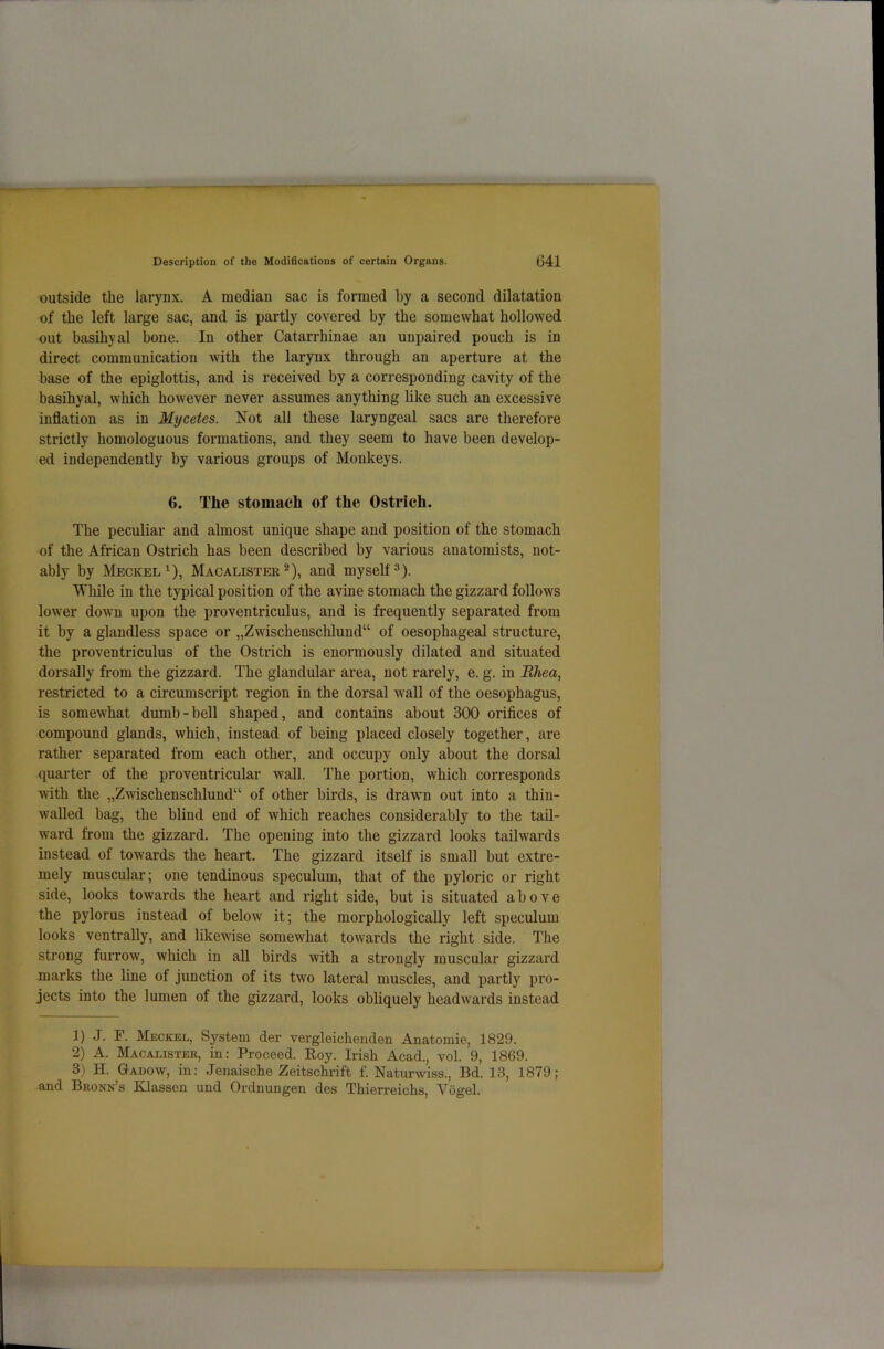 outside the larynx. A median sac is formed by a second dilatation of the left large sac, and is partly covered by the somewhat hollowed out basihyal bone. In other Catarrhinae an unpaired pouch is in direct communication with the larynx through an aperture at the base of the epiglottis, and is received by a corresponding cavity of the basihyal, which however never assumes anything like such an excessive inflation as in Mycetes. Not all these laryngeal sacs are therefore strictly homologuous formations, and they seem to have been develop- ed independently by various groups of Monkeys. 6. The stomach of the Ostrich. The peculiar and almost unique shape and position of the stomach of the African Ostrich has been described by various anatomists, not- ably by Meckel1), Macalister2), and myself3). While in the typical position of the avine stomach the gizzard follows lower down upon the proventriculus, and is frequently separated from it by a glandless space or „Zwischeusclilund“ of oesophageal structure, the proventriculus of the Ostrich is enormously dilated and situated dorsally from the gizzard. The glandular area, not rarely, e. g. in Rhea, restricted to a circumscript region in the dorsal wall of the oesophagus, is somewhat dumb-bell shaped, and contains about 300 orifices of compound glands, which, instead of being placed closely together, are rather separated from each other, and occupy only about the dorsal quarter of the proventricular wall. The portion, which corresponds with the „Zwischenschlund“ of other birds, is drawn out into a thin- walled bag, the blind end of which reaches considerably to the tail- ward from the gizzard. The opening into the gizzard looks tailwards instead of towards the heart. The gizzard itself is small but extre- mely muscular; one tendinous speculum, that of the pyloric or right side, looks towards the heart and right side, but is situated above the pylorus instead of below it; the morphologically left speculum looks ventrally, and likewise somewhat towards the right side. The strong furrow, which in all birds with a strongly muscular gizzard marks the line of junction of its two lateral muscles, and partly pro- jects into the lumen of the gizzard, looks obliquely headwards instead 1) J. F. Meckel, System der vergleichenden Anatomie, 1829. 2) A. Macalister, in: Proceed. Roy. Irish Acad., vol. 9, 1869. 3) H. Gadow, in: Jenaische Zeitschrift f. Naturwiss., Bd. 13, 1879; and Bronn s Klassen und Ordnungen des Thierreichs, Vogel.