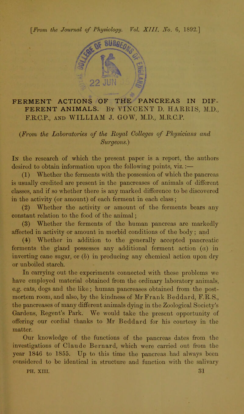 [^From the Journal of Physiology. Vol. XIII. No. 6, 1892,] FERMENT ACTIONS OF THE' PANCREAS IN DIF- FERENT ANIMALS. By VINCENT D. HARRIS, M.D., F.R.C.P., AND WILLIAM J. GOW, M.D., M.R.C.P. {From the Laboratories of the Royal Colleges of Physicians and Surgeons.) In the research of which the present paper is a report, the authors desired to obtain information upon the following points, viz.:— (1) Whether the ferments with the possession of which the pancreas is usually credited are present in the pancreases of animals of different classes, and if so whether there is any marked difference to be discovered in the activity (or amount) of each ferment in each class; (2) Whether the activity or amount of the ferments bears any constant relation to the food of the animal; (3) Whether the ferments of the human pancreas are markedly affected in activity or amount in morbid conditions of the body; and (4) Whether in addition to the generally accepted pancreatic ferments the gland possesses any additional ferment action (a) in inverting cane sugar, or (b) in producing any chemical action upon dry or unboiled starch. In carrying out the experiments connected with these problems we have employed material obtained from the ordinary laboratory animals, e.g. cats, dogs and the like; human pancreases obtained from the post- mortem room, and also, by the kindness of Mr Frank Beddard, F.R.S., the pancreases of many different animals dying in the Zoological Society’s Gardens, Regent’s Park. We would take the present opportunity of offering our cordial thanks to Mr Beddard for his courtesy in the matter. Our knowledge of the functions of the pancreas dates from the investigations of Claude Bernard, which were carried out from the year 1846 to 1855. Up to this time the pancreas had always been considered to be identical in structure and function with the salivary 31 PH. XIII.