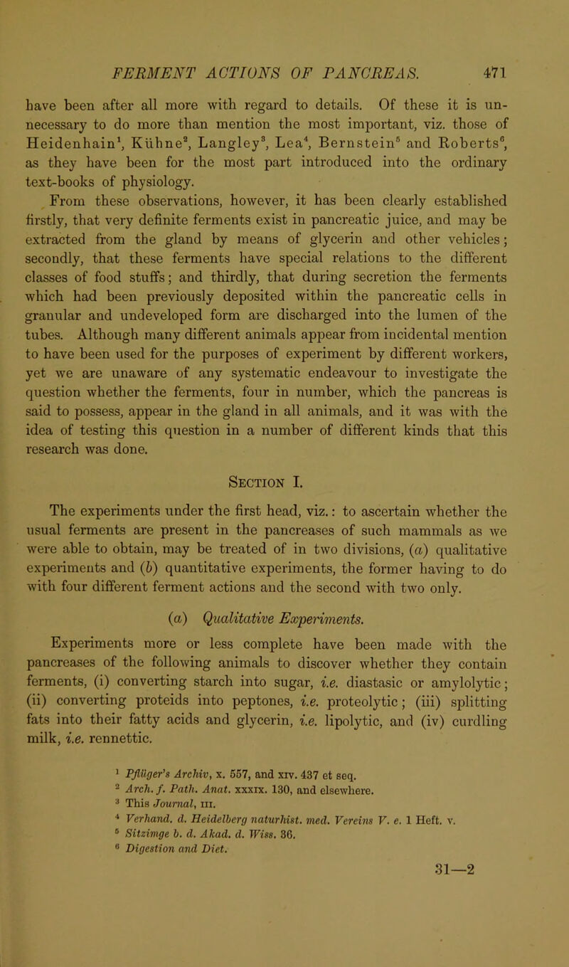 have been after all more with regard to details. Of these it is un- necessary to do more than mention the most important, viz. those of Heidenhain*, Kiihne®, Langley®, Lea^ Bernstein® and Eoberts®, as they have been for the most part introduced into the ordinary text-hooks of physiology. From these observations, however, it has been clearly established firstly, that very definite ferments exist in pancreatic juice, and may be extracted from the gland by means of glycerin and other vehicles; secondly, that these ferments have special relations to the different classes of food stuffs; and thirdly, that during secretion the ferments which had been previously deposited within the pancreatic cells in granular and undeveloped form are discharged into the lumen of the tubes. Although many different animals appear from incidental mention to have been used for the purposes of experiment by different workers, yet we are unaware of any systematic endeavour to investigate the question whether the ferments, four in number, which the pancreas is said to possess, appear in the gland in all animals, and it was with the idea of testing this question in a number of different kinds that this research was done. Section I. The experiments under the first head, viz.: to ascertain whether the usual ferments are present in the pancreases of such mammals as Ave were able to obtain, may be treated of in two divisions, (a) qualitative experiments and {h) quantitative experiments, the former having to do with four different ferment actions and the second with two only. (a) Qualitative Expenments. Experiments more or less complete have been made with the pancreases of the following animals to discover whether they contain ferments, (i) converting starch into sugar, i.e. diastasic or amylolytic; (ii) converting proteids into peptones, i.e. proteolytic; (iii) splitting fats into their fatty acids and glycerin, i.e. lipolytic, and (iv) curdling milk, i.e. rennettic. > PJliiger’s Archiv, x. 567, and xrv. 437 et seq. 2 Arch. f. Path. Anat. xxxix. 130, and elsewhere. * This Journal, in. '* Verhand. d. Heidelberg naturhist. nied. Verehis V. e. 1 Heft. v. ® Sitzimge b. d. Akad. d. Wise. 36. ® Digestion and Diet. 31—2