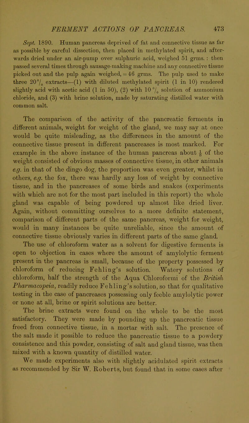 Sept. 1890. Human pancreas deprived of fat and connective tissue as far as possible by careful dissection, then placed in methylated spirit, and after- wards dried under an air-pump over sulphuric acid, weighed 51 grms. : then passed several times through sausage-making machine and any connective tissue picked out and the pulp again weighed, = 46 grms. The pulp used to make three 20 /o extracts—(1) with diluted methylated sjjirit (1 in 10) rendered slightly acid with acetic acid (1 in 50), (2) with 10 /o solution of ammonium chloride, and (3) with brine solution, made by saturating distilled water with common salt. The comparison of the activity of the pancreatic ferments in different animals, weight for weight of the gland, we may say at once would be quite misleading, as the differences in the amount of the connective tissue present in different pancreases is most marked. For example in the above instance of the human pancreas about ^ of the weight consisted of obvious masses of connective tissue, in other animals e.g. in that of the dingo dog, the proportion was even greater, whilst in others, e.g. the fox, there was hardly any loss of weight by connective tissue, and in the pancreases of some birds and snakes (experiments with which are not for the most part included in this report) the whole gland was capable of being powdered up almost like dried liver. Again, without committing ourselves to a more definite statement, comparison of different parts of the same pancreas, weight for weight, would in many instances be quite unreliable, since the amount of connective tissue obviously varies in different parts of the same gland. The use of chloroform water as a solvent for digestive ferments is open to objection in cases where the amount of amylolytic ferment present in the pancreas is small, because of the property possessed by chloroform of reducing Fehling’s solution. Watery solutions of chloroform, half the strength of the Aqua Chloroformi of the Bmtish Pharmacopeia, readily reduce Fehling’s solution, so that for qualitative testing in the case of pancreases possessing only feeble amylolytic power or none at all, brine or spirit solutions are better. The brine extracts were found on the whole to be the most satisfactory. They were made by pounding up the pancreatic tissue freed from connective tissue, in a mortar with salt. The presence of the salt made it possible to reduce the pancreatic tissue to a powdery consistence and this powder, consisting of salt and gland tissue, was then mixed with a known quantity of distilled water. We made experiments also with slightly acidulated spirit extracts as recommended by Sir W. Roberts, but found that in some cases after