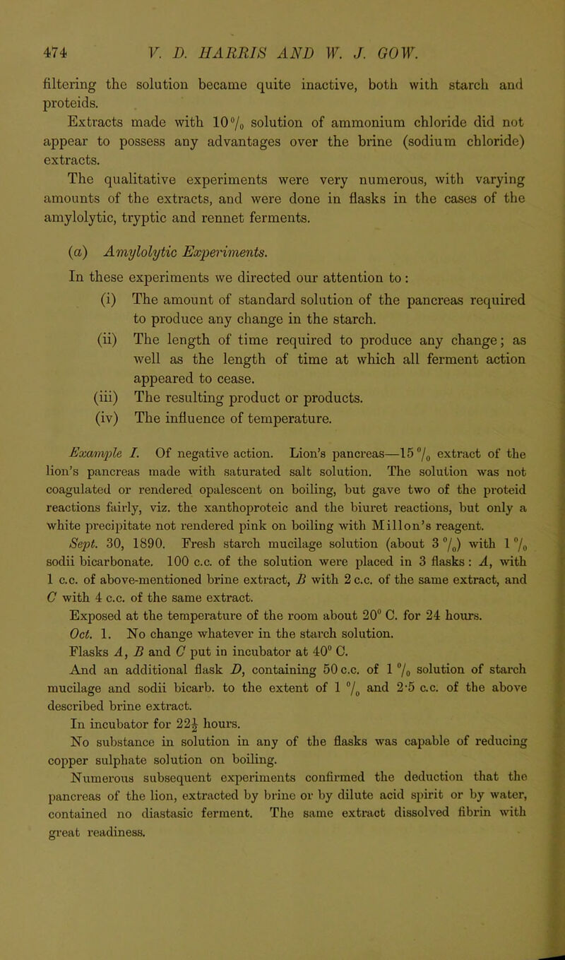 filtering the solution became quite inactive, both with starch and proteids. Extracts made with 107o solution of ammonium chloride did not appear to possess any advantages over the brine (sodium chloride) extracts. The qualitative experiments were very numerous, with varying amounts of the extracts, and were done in flasks in the cases of the amylolytic, tryptic and rennet ferments. (a) Amylolytic Experiments. In these experiments we directed our attention to: (i) The amount of standard solution of the pancreas required to produce any change in the starch. (ii) The length of time required to produce any change; as well as the length of time at which all ferment action appeared to cease. (iii) The resulting product or products. (iv) The influence of temperature. Example I. Of negative action. Lion’s pancreas—15®/o extract of the lion’s pancreas made with saturated salt solution. The solution was not coagulated or rendered opalescent on boiling, but gave two of the proteid reactions fairly, viz. the xanthoproteic and the biuret reactions, but only a white precipitate not rendered pink on boiling with Mill on’s reagent. Sept. 30, 1890. Fresh starch mucilage solution (about 3 “/„) with 1 ®/o sodii bicarbonate. 100 c.c. of the solution were placed in 3 flasks: A, with 1 C.C. of above-mentioned brine extract, B with 2 c.c. of the same extract, and C with 4 c.c. of the same extract. Exposed at the temperature of the room about 20“ C. for 24 hours. Oct. 1. No change whatever in the starch solution. Flasks A, B and C put in incubator at 40“ C. And an additional flask D, containing 50 c.c. of 1 “/o solution of stai’ch mucilage and sodii bicarb, to the extent of 1 “/„ and 2'5 c.c. of the above described brine extract. In incubator for 22^ hours. No substance in solution in any of the flasks was capable of reducing copper sulphate solution on boiling. Numeroiis subsequent experiments confirmed the deduction that the pancreas of the lion, extracted by brine or by dilute acid spirit or by water, contained no diastasic ferment. The same extract dissolved fibrin with great readiness.