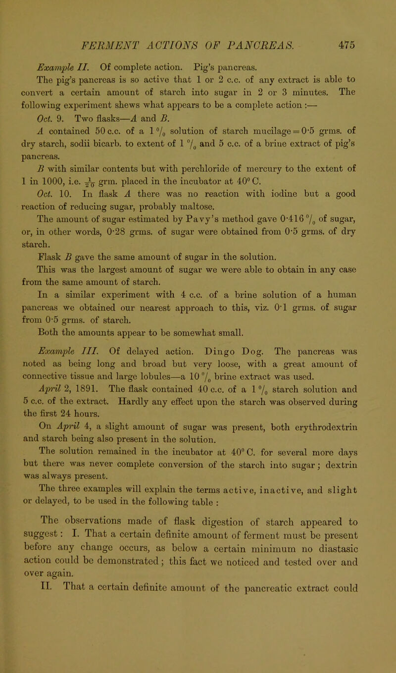 Example II. Of complete action. Pig’s pancreas. The pig’s pancreas is so active that 1 or 2 c.c. of any extract is able to convert a certain amount of starch into sugar in 2 or 3 minutes. The following experiment shews what appears to be a complete action :— Oct. 9. Two flasks—A and B. A contained 50 c.c. of a 1 ®/o solution of starch mucilage = 0'5 grms. of dry starch, sodii bicarb, to extent of 1 and 5 c.c. of a brine extract of pig’s pancreas. B with similar contents but with perchloride of mercury to the extent of 1 in 1000, i.e. ^ grin, placed in the incubator at 40® C. Oct. 10. In flask A there was no reaction with iodine but a good reaction of reducing sugar, probably maltose. The amount of sugar estimated by Pavy’s method gave 0'4167o of sugar, or, in other woi’ds, 0'28 grms. of sugar were obtained from 0*5 grms. of dry starch. Flask B gave the same amount of sugar in the solution. This was the largest amount of sugar we were able to obtain in any case from the same amount of starch. In a similar experiment with 4 c.c. of a brine solution of a human pancreas we obtained our nearest approach to this, viz. OT grms. of sugar from 0-5 grms. of starch. Both the amounts appear to be somewhat small. Example III. Of delayed action. Dingo Dog. The pancreas was noted as being long and broad but very loose, with a great amount of connective tissue and large lobules—a 10 /p brine extract was used. Ap^nl 2, 1891. The flask contained 40 c.c. of a 1 ®/„ starch solution and 5 c.c. of the extract. Hardly any eflect upon the starch was observed during the first 24 hours. On AprU, 4, a slight amount of sugar was present, both erythrodextrin and starch being also present in the solution. The solution remained in the incubator at 40® C. for several more days but there was never complete conversion of the starch into sugar; dextrin was always present. The three examples will explain the terms active, inactive, and slight or delayed, to be used in the following table : The observations made of flask digestion of starch appeared to • I- That a certain definite amount of ferment mu.st be present before any change occurs, as below a certain minimum no diastasic action could be demonstrated; this fact we noticed and tested over and over again. II. That a certain definite amount of the pancreatic extract could