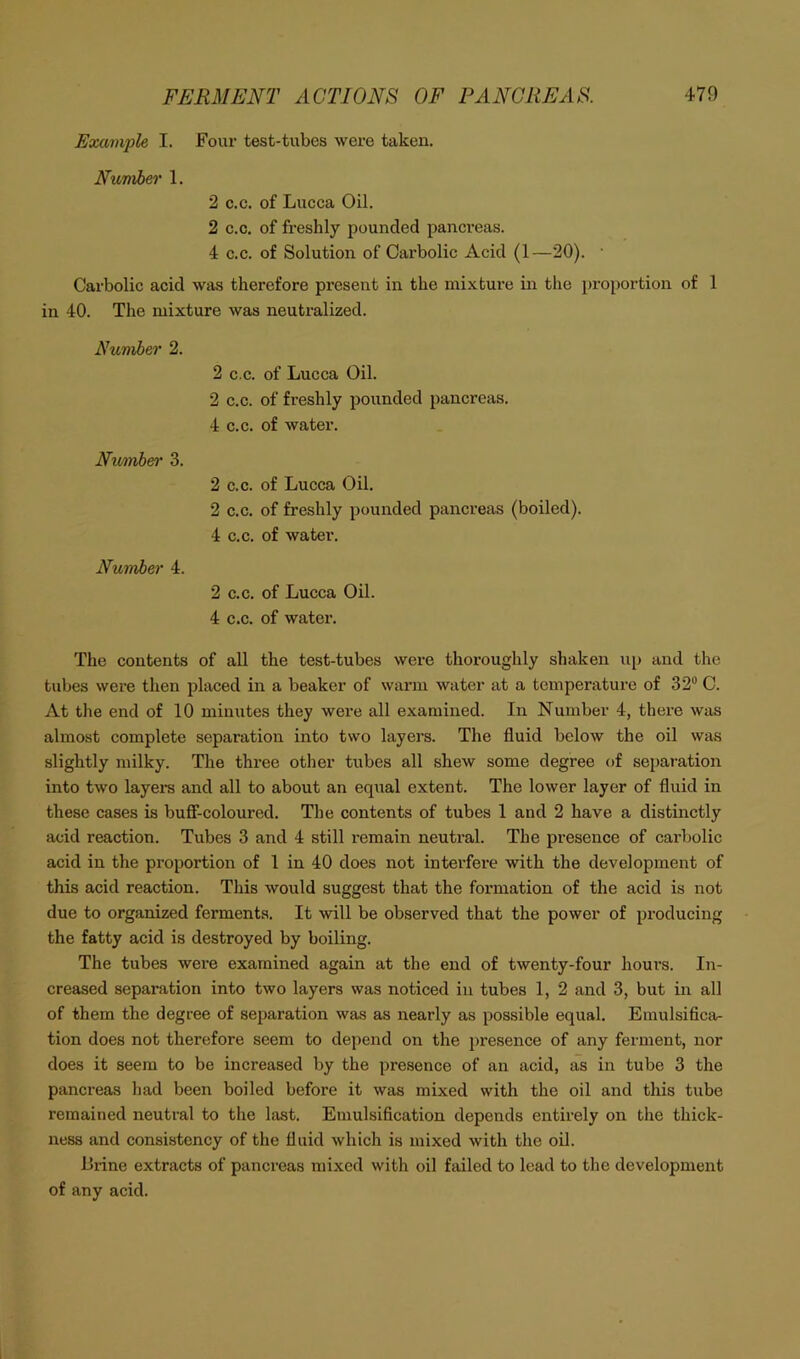 Example I. Four test-tubes were taken. Number 1. 2 c.c. of Lucca Oil. 2 c.c. of freshly pounded pancreas. 4 c.c. of Solution of Carbolic Acid (1—20). ■ Carbolic acid was therefore present in the mixture in the proportion of 1 in 40. The mixture was neutralized. Number 2. 2 c.c. of Lucca Oil. 2 c.c. of freshly pounded pancreas. 4 c.c. of water. Numh&r 3. 2 C.C. of Lucca Oil. 2 c.c. of freshly pounded pancreas (boiled). 4 c.c. of water. Number 4. 2 c.c. of Lucca Oil. 4 c.c. of water. The contents of all the test-tubes were thoroughly shaken up and the tubes were then placed in a beaker of warm water at a temperature of 32® C. At the end of 10 minutes they were all examined. In Number 4, there was almost complete separation into two layers. The fluid below the oil was slightly milky. The three otlier tubes all shew some degree of sei>aration into two layei-s and all to about an equal extent. The lower layer of fluid in these cases is bufi’-coloured. The contents of tubes 1 and 2 have a distinctly acid reaction. Tubes 3 and 4 still remain neutral. The presence of carbolic acid in the proportion of 1 in 40 does not interfere with the development of this acid reaction. This would suggest that the formation of the acid is not due to organized ferments. It will be observed that the power of producing the fatty acid is destroyed by boiling. The tubes were examined again at the end of twenty-four hours. In- creased separation into two layers was noticed in tubes 1, 2 and 3, but in all of them the degree of separation was as nearly as possible equal. Emulsifica- tion does not therefore seem to depend on the presence of any ferment, nor does it seem to be increased by the presence of an acid, as in tube 3 the pancreas liad been boiled before it was mixed with the oil and this tube remained neutral to tlie last. Emulsification depends entirely on the thick- ness and consistency of the fluid which is mixed with the oil. Brine extracts of pancreas mixed with oil failed to lead to the development of any acid.