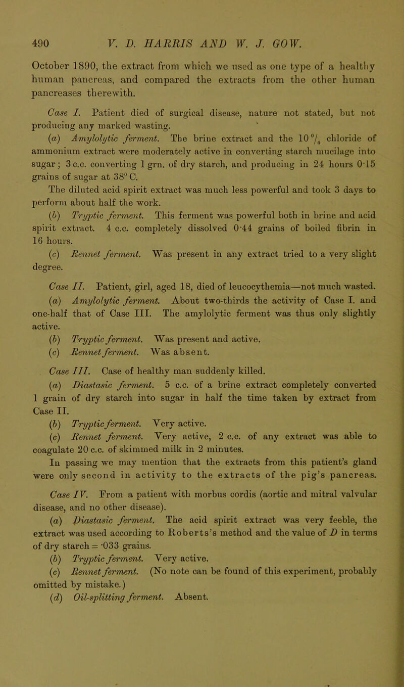 October 1890, the extract from which we used as one type of a healthy human pancreas, and compared the extracts from the other human pancreases therewith. Case I. Patient died of surgical disease, nature not stated, but not producing any marked wasting. {a) Amylolytic ferment. The brine extract and the lO/, chloride of ammonium extract were moderately active in converting starch mucilage into sugar; 3 c.c. converting 1 grn. of dry starch, and producing in 24 hours 015 grains of sugar at 38“ C. The diluted acid spirit extract was much less powerful and took 3 days to perform about half the work. (6) Tryptic ferment. This ferment was powerful both in brine and acid spirit extract. 4 c.c. completely dissolved 0'44 grains of boiled fibrin in 16 hours. (c) Rennet ferment. Was present in any extract tried to a very slight degree. Case II. Patient, girl, aged 18, died of leucocythemia—not much wasted. (a) Amylolytic ferment. About two-thirds the activity of Case I. and one-half that of Case III. The amylolytic ferment was thus only slightly active. (b) Tryptic ferment. Was present and active. (c) Rennet ferment. Was absent. Case III. Case of healthy man suddenly killed. (а) Diastasic ferment. 5 c.c. of a brine extract completely converted 1 grain of dry starch into sugar in half the time taken by extract from Case II. (б) Tryptic ferment. Very active. (c) Rennet ferment. Very active, 2 c.c. of any extract was able to coagulate 20 c.c. of skimmed milk in 2 minutes. In passing we may mention that the extracts from this patient’s gland were only second in activity to the extracts of the pig’s pancreas. Case IV. From a patient with morbus cordis (aortic and mitral valvular disease, and no other disease). (а) Diastasic ferment. The acid spirit extract was very feeble, the extract was used according to Roberts’s method and the value of D in terms of dry starch = '033 grains. (б) Tryptic ferment. Very active. (c) Rennet ferment. (No note can be found of this experiment, probably omitted by mistake.) {d) Oil-splitting ferment. Absent.