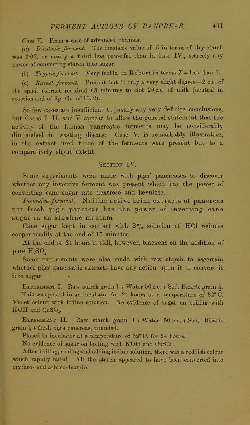 Case V. From a case of advanced phthisis. (a) Diastasic ferment. The diastasic value of D in terms of dry starch was 0 02, or nearly a third less powerful than in Case IV., scarcely any power of converting starch into sugar. (i) Trupticferment. .Very feeble, in Roberts’s terms = less than 1. (c) Rennet ferment. Present but to only a very slight degree—2 c.c. of the spirit extract required 65 minutes to clot 20 c.c. of milk (neutral in reaction and of Sp. Gr. of 1032). So few cases are insufficient to justify any very definite conclusions, but Cases I. II. and V. appear to allow the general statement that the activity of the human pancreatic ferments may be considerably diminished in wasting disease. Case V. is remarkably illustrative, in the extract used three of the ferments were present but to a comparatively slight extent. Section IV. Some experiments were made with pigs’ pancreases to discover whether any inversive ferment was present which has the power of converting cane sugar into dextrose and Isevulose. Inversive ferment. N either active brine extracts of pancreas nor fresh pig’s pancreas has the power of inverting cane sugar in an alkaline medium. Cane sugar kept in contact with 2®/o solution of HCl reduces copper readily at the end of 15 minutes. At the end of 24 hours it still, however, blackens on the addition of pure HjSO^. Some experiments were also made with raw starch to ascertain whether pigs’ pancreatic extracts have any action upon it to convert it into sugar. Experiment I. Raw starch grain 1 + Water 50 c.c. + Sod. Bicarb, grain This was placed in an incubator for 24 hours at a temperature of 32® C. Violet colour with iodine solution. No evidence of sugar on boiling with KOH and CuSO,. Experiment II. Raw starch grain 1 + Water 50 c.c. + Sod. Bicarb, grain | + fresh pig’s pancreas, pounded. Placed in incubator at a temperature of 32® C. for 24 hours. No evidence of sugar on boiling with KOH and CuSO^. After boiling, cooling and adding iodine solution, there was a reddish colour which rapidly faded. All the starch appeared to have been converted into erythro- and achroo-dextrin.