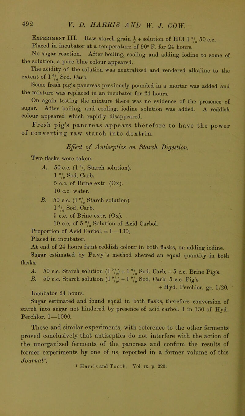 Experiment III. Raw starch grain ^ + solution of HCl 1 50 c.c. Placed in incubator at a temperature of 90® F. for 24 hours. No sugar reaction. After boiling, cooling and adding iodine to some of the solution, a pure blue colour appeared. The acidity of the solution was neutralized and rendered alkaline to the extent of 1 Sod. Garb. Some fresh pig’s pancreas previously pounded in a mortar was added and the mixture was replaced in an incubator for 24 hours. On again testing the mixture there was no evidence of the presence of sugar. After boiling, and cooling, iodine solution was added. A reddish colour appeared which rapidly disappeared. Fresh pig’s pancreas appears therefore to have the power of converting raw starch into dextrin. Effect of Antiseptics on Starch Digestion. Two flasks were taken. A. 50 c.c. (1 ®/g Starch solution). 1 ®/o Sod. Garb. 5 c.c. of Brine extr. (Ox). 10 c.c. water. £. 50 c.c. (1 ®/„ Starch solution). 1 ®/„ Sod. Garb. 5 c.c. of Brine extr. (Ox). 10 c.c. of 5 ®/^ Solution of Acid Garbol. Proportion of Acid Garbol. = 1—130. Placed in incubator. At end of 24 hours faint reddish colour in both flasks, on adding iodine. Sugar estimated by Pavy’s method shewed an equal quantity in both flasks. A. 50 c.c. Starch solution (1 ®/^) + 1 ®/^ Sod. Garb. + 5 c.c. Brine Pig’s. £. 50 c.c. Starch solution (1 ®/^) + 1 ®/^ Sod. Garb. 5 c.c. Pig’s + Hyd. Perchlor. gr. 1 /20. ' Incubator 24 hours. Sugar estimated and found equal in both flasks, thei-efore conversion of starch into sugar not hindered by presence of acid carbol. 1 in 130 of Hyd. Perchlor. 1—1000. These and similar experiments, with reference to the other ferments proved conclusively that antiseptics do not interfere with the action of the unorganized ferments of the pancreas and confirm the results of former experiments by one of us, reported in a former volume of this JoumaD. * Harris and Tooth. Vol. ix. p. 220.