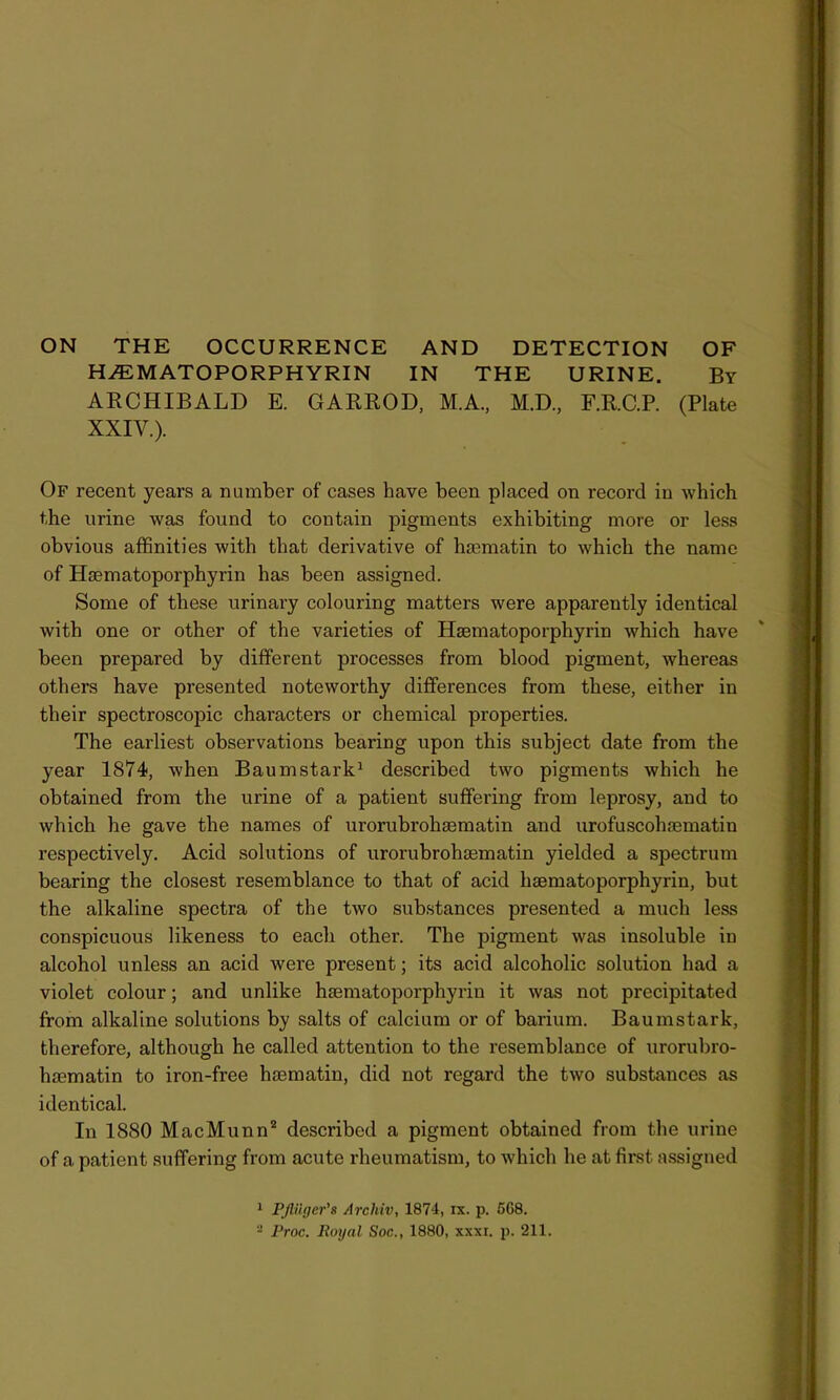 ON THE OCCURRENCE AND DETECTION OF H.E MATO PORPHYRIN IN THE URINE. By ARCHIBALD E. GARROD, M.A., M.D., F.R.C.P. (Plate XXIV.). Of recent years a number of cases have been placed on record in which the urine was found to contain pigments exhibiting more or less obvious affinities with that derivative of hsematin to which the name of Haematoporphyrin has been assigned. Some of these urinary colouring matters were apparently identical with one or other of the varieties of Hsematoporphyrin which have been prepared by different processes from blood pigment, whereas others have presented noteworthy differences from these, either in their spectroscopic characters or chemical properties. The earliest observations bearing upon this subject date from the year 1874, when Baumstark1 described two pigments which he obtained from the urine of a patient suffering from leprosy, and to which he gave the names of urorubrohaematin and urofuscohaematiu respectively. Acid solutions of urorubrohaematin yielded a spectrum bearing the closest resemblance to that of acid haematoporphyrin, but the alkaline spectra of the two substances presented a much less conspicuous likeness to each other. The pigment was insoluble in alcohol unless an acid were present; its acid alcoholic solution had a violet colour; and unlike haematoporphyrin it was not precipitated from alkaline solutions by salts of calcium or of barium. Baumstark, therefore, although he called attention to the resemblance of urorubro- haematin to iron-free haematin, did not regard the two substances as identical. In 1880 MacMunn2 described a pigment obtained from the urine of a patient suffering from acute rheumatism, to which he at first assigned 1 PflUger's Arcliiv, 1874, ix. p. 5G8. - Proc. Royal Soc., 1880, xxxi. p. 211.