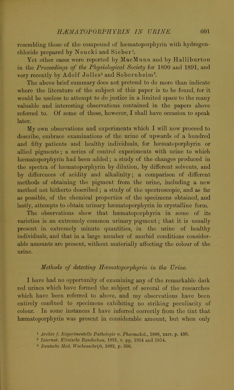 resembling those of the compound of hsematoporphyrin with hydrogen- chloride prepared by Nencki and Sieber1. Yet other cases were reported by MacMunn and by Halliburton in the Proceedings of the Physiological Society for 1890 and 1891, and very recently by Adolf Jolles2 and Sobcrnheim3. The above brief summary does not pretend to do more than indicate where the literature of the subject of this paper is to be found, for it would be useless to attempt to do justice in a limited space to the many valuable and interesting observations contained in the papers above referred to. Of some of these, however, I shall have occasion to speak later. My own observations and experiments which I will now proceed to describe, embrace examinations of the urine of upwards of a hundred and fifty patients and healthy individuals, for hsematoporphyrin or allied pigments; a series of control experiments with urine to which hsematoporphyrin had been added; a study of the changes produced in the spectra of haematoporphyrin by dilution, by different solvents, and by differences of acidity and alkalinity; a comparison of different methods of obtaining the pigment from the urine, including a new method not hitherto described ; a study of the spectroscopic, and as far as possible, of the chemical properties of the specimens obtained, and lastly, attempts to obtain urinary hsematoporphyrin in crystalline form. The observations show that tuematoporphyrin in some of its varieties is an extremely common urinary pigment; that it is usually present in extremely minute quantities, in the urine of healthy individuals, and that in a large number of morbid conditions consider- able amounts are present, without materially affecting the colour of the urine. Methods of detecting Hcematoporphyrin in the Urine. I have had no opportunity of examining any of the remarkable dark red urines which have formed the subject of several of the researches which have been referred to above, and my observations have been entirely confined to specimens exhibiting no striking peculiarity of colour. In some instances I have inferred correctly from the tint that hsematoporphyrin was present in considerable amount, but when only 1 Arclviv f. Expcrimentclle Pathologic u. Pharmakol., 1888, xxiv. p. 430. 2 Internat. Klinische Rundschau, 1891, v. pp. 1914 and 1954. 3 Deutsche Med. Wochensclirift, 1892, p. 566.