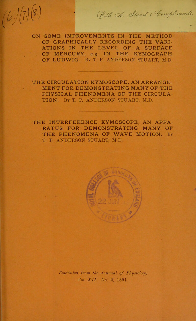 ON SOME IMPROVEMENTS IN THE METHOD OF GRAPHICALLY RECORDING THE VARI- ATIONS IN THE LEVEL OF A SURFACE OF MERCURY, e.g. IN THE KYMOGRAPH OF LUDWIG. By T. P. ANDERSON STUART, M.D. THE CIRCULATION KYMOSCOPE, AN ARRANGE- MENT FOR DEMONSTRATING MANY OF THE PHYSICAL PHENOMENA OF THE CIRCULA- TION. By T. P. ANDERSON STUART, M.D. THE INTERFERENCE KYMOSCOPE, AN APPA- RATUS FOR DEMONSTRATING MANY OF THE PHENOMENA OF WAVE MOTION. By T. P. ANDERSON STUART, M.D. Reprinted from the Journal of Physiology. Vol. XII. No. 2, 1891.