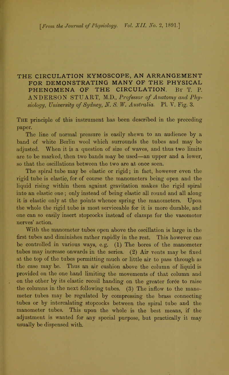 THE CIRCULATION KYMOSCOPE, AN ARRANGEMENT FOR DEMONSTRATING MANY OF THE PHYSICAL PHENOMENA OF THE CIRCULATION. By T. P. ANDERSON STUART, M.D., Professor of Anatomy and Phy- siology, University of Sydney, N. S. W. Australia. PI. V. Fig. 3. The principle of this instrument has been described in the preceding paper. The line of normal pressure is easily shewn to an audience by a band of white Berlin wool which surrounds the tubes and may be adjusted. When it is a question of size of waves, and thus two limits are to be marked, then two bands may be used—an upper and a lower, so that the oscillations between the two are at once seen. The spiral tube may be elastic or rigid; in fact, however even the rigid tube is elastic, for of course the manometers being open and the liquid rising within them against gravitation makes the rigid spiral into an elastic one; only instead of being elastic all round and all along it is elastic only at the points whence spring the manometers. Upon the whole the rigid tube is most serviceable for it is more durable, and one can so easily insert stopcocks instead of clamps for the vasomotor nerves’ action. With the manometer tubes open above the oscillation is large in the first tubes and diminishes rather rapidly in the rest. This however can be controlled in various ways, e.g. (1) The bores of the manometer tubes may increase onwards in the series. (2) Air vents may be fixed at the top of the tubes permitting much or little air to pass through as the case may be. Thus an air cushion above the column of liquid is provided on the one hand limiting the movements of that column and on the other by its elastic recoil handing on the greater force to raise the columns in the next following tubes. (3) The inflow to the mano- meter tubes may be regulated by compressing the brass connecting tubes or by intercalating stopcocks between the spiral tube and the manometer tubes. This upon the whole is the best means, if the adjustment is wanted for any special purpose, but practically it may usually be dispensed with.