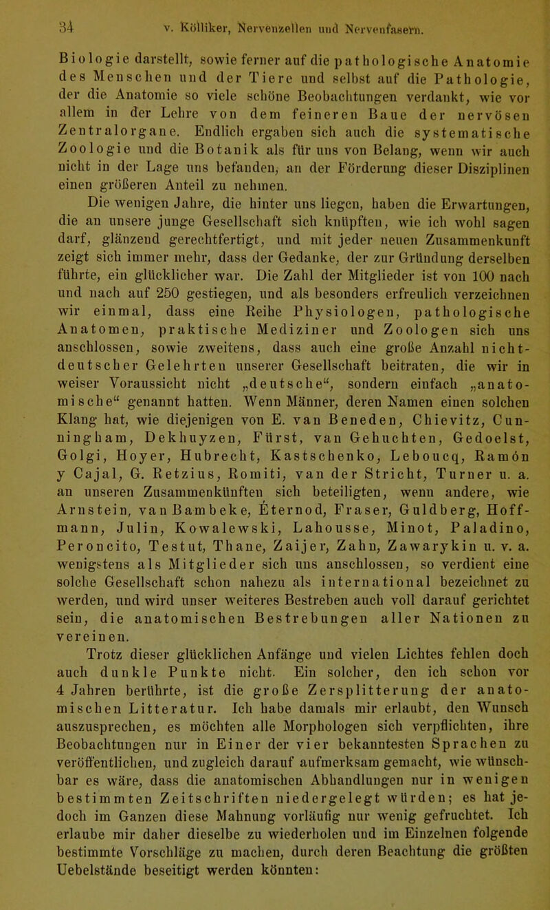 Biologie darstellt, sowie ferner auf die pathologische Anatomie des Menschen und der Tiere und selbst auf die Pathologie, der die Anatomie so viele schöne Beobachtungen verdankt, wie vor allem in der Lehre von dem feineren Baue der nervösen Zentralorgane. Endlich ergaben sich auch die systematische Zoologie und die Botanik als für uns von Belang, wenn wir auch nicht in der Lage uns befanden, an der Förderung dieser Disziplinen einen größeren Anteil zu nehmen. Die wenigen Jahre, die hinter uns liegen, haben die Erwartungen, die au unsere junge Gesellschaft sich knüpften, wie ich wohl sagen darf, glänzend gerechtfertigt, und mit jeder neuen Zusammenkunft zeigt sich immer mehr, dass der Gedanke, der zur Gründung derselben führte, ein glücklicher war. Die Zahl der Mitglieder ist von 100 nach und nach auf 250 gestiegen, und als besonders erfreulich verzeichnen wir einmal, dass eine Reihe Physiologen, pathologische Anatomen, praktische Mediziner und Zoologen sich uns auschlossen, sowie zweitens, dass auch eine große Anzahl nicht- deutscher Gelehrten unserer Gesellschaft beitraten, die wir in weiser Voraussicht nicht „deutsche“, sondern einfach „anato- mische“ genannt hatten. Wenn Männer, deren Namen einen solchen Klang hat, wie diejenigen von E. van Beneden, Chievitz, Cun- ningham, Dekhuyzen, Fürst, van Gehuchten, Gedoelst, Golgi, Hoyer, Hubrecht, Kastschenko, Leboueq, Ramön y Cajal, G. Retzius, Romiti, van der Stricht, Turner u. a. an unseren Zusammenkünften sich beteiligten, wenn andere, wie Arnstein, vanßambeke, Eternod, Fraser, Guldberg, Hoff- man n, Julin, Kowalewski, Lahousse, Minot, Paladino, Peroncito, Testut, Thane, Zaijer, Zahn, Zawarykin u. v. a. wenigstens als Mitglieder sich uns anschlossen, so verdient eine solche Gesellschaft schon nahezu als international bezeichnet zu werden, und wird unser weiteres Bestreben auch voll darauf gerichtet sein, die anatomischen Bestrebungen aller Nationen zu vereinen. Trotz dieser glücklichen Anfänge und vielen Lichtes fehlen doch auch dunkle Punkte nicht. Ein solcher, den ich schon vor 4 Jahren berührte, ist die große Zersplitterung der anato- mischen Litteratur. Ich habe damals mir erlaubt, den Wunsch auszusprechen, es möchten alle Morphologen sich verpflichten, ihre Beobachtungen nur in Einer der vier bekanntesten Sprachen zu veröffentlichen, und zugleich darauf aufmerksam gemacht, wie wünsch- bar es wäre, dass die anatomischen Abhandlungen nur in wenigen bestimmten Zeitschriften niedergelegt würden; es hat je- doch im Ganzen diese Mahnung vorläufig nur wenig gefruchtet. Ich erlaube mir daher dieselbe zu wiederholen uud im Einzelnen folgende bestimmte Vorschläge zu machen, durch deren Beachtung die größten Uebelstände beseitigt werden könnten: