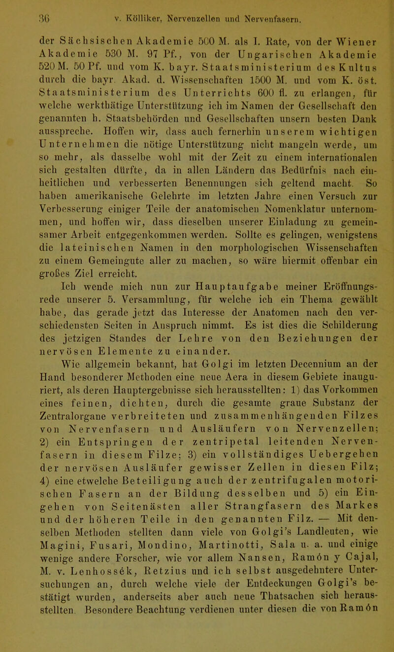 der Sächsischen Akademie 5C0 M. als I. Rate, von der Wiener Akademie 530 M. 97 Pf., von der Ungarischen Akademie 520 M. 50 Pf. und vom K. bayr. Staatsministerium des Kultus durch die bayr. Akad. d. Wissenschaften 1500 M. und vom K. öst. Staatsministerium des Unterrichts 600 fl. zu erlangen, fUr welche werkthätige Unterstützung ich im Namen der Gesellschaft den genannten h. Staatsbehörden und Gesellschaften unsern besten Dank ausspreche. Hoffen wir, dass auch fernerhin unserem wichtigen Unternehmen die nötige Unterstützung nicht mangeln werde, um so mehr, als dasselbe wohl mit der Zeit zu einem internationalen sich gestalten dürfte, da in allen Ländern das Bedürfnis nach ein- heitlichen und verbesserten Benennungen sich geltend macht. So haben amerikanische Gelehrte im letzten Jahre einen Versuch zur Verbesserung einiger Teile der anatomischen Nomenklatur unternom- men, und hoffen wir, dass dieselben unserer Einladung zu gemein- samer Arbeit entgegenkommen werden. Sollte es gelingen, wenigstens die lateinischen Namen in den morphologischen Wissenschaften zu einem Gemeiugute aller zu machen, so wäre hiermit offenbar ein großes Ziel erreicht. Ich wende mich nun zur Hau ptaufgabe meiner Eröffnungs- rede unserer 5. Versammlung, für welche ich ein Thema gewählt habe, das gerade jetzt das Interesse der Anatomen nach den ver- schiedensten Seiten in Anspruch nimmt. Es ist dies die Schilderung des jetzigen Standes der Lehre von den Beziehungen der nervösen Elemente zu einander. Wie allgemein bekannt, hat Golgi im letzten Decennium an der Hand besonderer Methoden eine neue Aera in diesem Gebiete inaugu- riert, als deren Hauptergebnisse sich herausstellten: 1) das Vorkommen eines feinen, dichten, durch die gesamte graue Substanz der Zentralorgane verbreiteten und zusammenhängenden Filzes von Nervenfasern und Ausläufern von Nervenzellen; 2) ein Entspringen der zentripetal leitenden Nerven- fasern in diesem Filze; 3) ein vollständiges Uebergehen der nervösen Ausläufer gewisser Zeilen in diesen Filz; 4) eine etwelche Beteiligung auch der zentrifugalen motori- schen Fasern an der Bildung desselben und 5) ein Ein- gehen von Seitenästen aller Strangfasern des Markes und der höheren Teile in den genannten Filz. — Mit den- selben Methoden stellten dann viele von Golgi’s Landleuten, wie Magini, Fusari, Mondino, Martinotti, Sala u. a. und einige wenige andere Forscher, wie vor allem Nansen, Ramön y Cajal, M. V. Lenhoss6k, Retz ins und ich selbst ausgedehntere Unter- suchungen an, durch welche viele der Entdeckungen Golgi’s be- stätigt wurden, anderseits aber auch neue Thatsachen sich heraus- stellten. Besondere Beachtung verdienen unter diesen die von Ramön