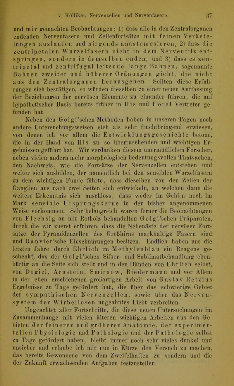 und mir gemachten Beobachtungen: 1) dass alle in den Zentralorganen endenden Nervenfasern und Zellenfortsätze mit feinen Veräste- lungen aus laufen und nirgends anast omosieren, 2) dass die zentripetalen Wurzelfasern nicht in dem Nervenfilz ent- springen, sondern in demselben enden, und 3) dass es zen- tripetal und zentrifugal leitende lange Bahnen, sogenannte Bahnen zweiter und höherer Ordnungen giebt, die nicht aus den Zentralorganen herausgehen. Sollten diese Erfah- rungen sich bestätigen, so würden dieselben zu einer neuen Auffassung der Beziehungen der nervösen Elemente zu einander führen, die auf hypothetischer Basis bereits früher in His und Forel Vertreter ge- funden hat. Neben den Golgi’schen Methoden haben in unseren Tagen noch andere Untersuchungsweisen sich als sehr fruchtbringend erwiesen, von denen ich vor allem die Entwicklungsgeschichte betone, die in der Hand von His zu so überraschenden und wichtigen Er- gebnissen geführt hat. Wir verdanken diesem unermüdlichen Forscher, neben vielen andern mehr morphologisch bedeutungsvollen Thatsachen, den Nachweis, wie die Fortsätze der Nervenzellen entstehen und weiter sich ausbilden, der namentlich bei den sensiblen Wurzelfasern zu dem wichtigen Funde führte, dass dieselben von den Zellen der Ganglien aus nach zwei Seiten sich entwickeln, an welchen dann die weitere Erkenntnis sich anschloss, dass weder im Gehirn noch im Mark sensible Ursprungs kerne in der bisher angenommenen Weise Vorkommen. Sehr belangreich waren ferner die Beobachtungen von Flechsig an mit Rotholz behandelten Golgi’schen Präparaten, durch die wir zuerst erfuhren, dass die Nebenäste der nervösen Fort- sätze der Pyramideuzellen des Großhirns markhaltige Fasern sind und Ranvier’sche Einschnürungen besitzen. Endlich haben uns die letzten Jahre durch Ehrlich im Methylenblau ein Reagens ge- schenkt, das der Golgi’schen Silber- und Sublimatbehandlung eben- bürtig an die Seite sich stellt und in den Händen von Ehrlich selbst, von Dogiel, Arnstein, Smirnow, Biedermann und vor Allem in der eben erschienenen großartigen Arbeit von Gustav Retzius Ergebnisse zu Tage gefördert hat, die Uber das schwierige Gebiet der sympathischen Nervenzellen, sowie Uber das Nerven- system der Wirbellosen ungeahntes Licht verbreiten. Ungeachtet aller Fortschritte, die diese neuen Untersuchungen im Zusammenhänge mit vielen älteren wichtigen Arbeiten aus den Ge- bieten d er feineren und gröberen Anatomie, der experimen- tellen Physiologie und Pathologie und der Pathologie selbst zu Tage gefördert haben, bleibt immer noch sehr vieles dunkel und unsicher und erlaube ich mir nun in KUrze den Versuch zu machen, das bereits Gewonnene von dem Zweifelhaften zu sondern und die der Zukunft erwachsenden Aufgaben festzustellen.