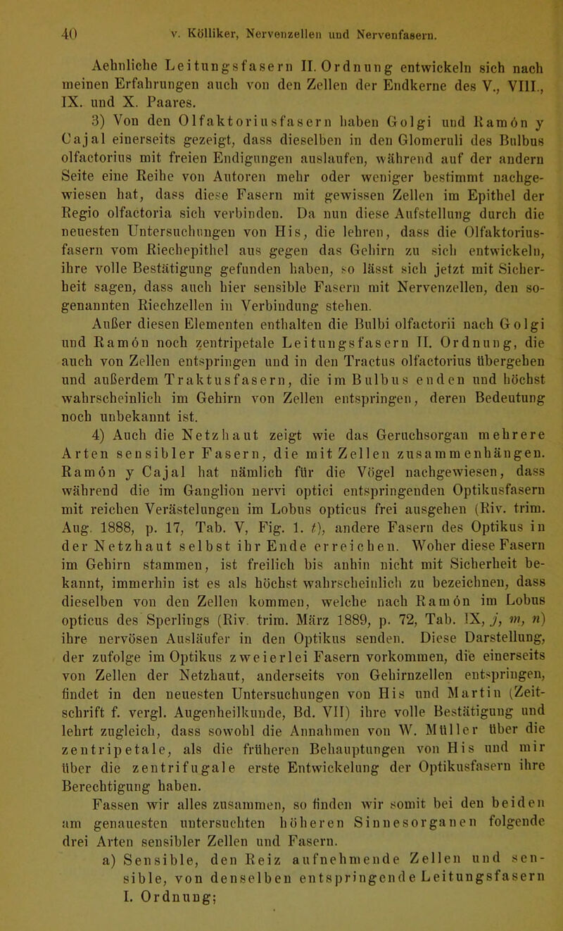 Aehnliche Leitiingsfasern II. Ordnung entwickeln sich nach meinen Erfahrungen auch von den Zellen der Endkerne des V., VIII., IX. und X. Paares. 3) Von den Olfaktoriusfasern haben Golgi und Kamön y Oajal einerseits gezeigt, dass dieselben in den Glomeruli des Bulbus olfactorius mit freien Endigungen auslaufcn, während auf der andern Seite eine Reihe von Autoren mehr oder weniger bestimmt nachge- wiesen hat, dass diese Fasern mit gewissen Zellen im Epithel der Regio olfactoria sich verbinden. Da nun diese Aufstellung durch die neuesten Untersuchungen von His, die lehren, dass die Olfaktorius- fasern vom Riechepithel aus gegen das Gehirn zu sich entwickeln, ihre volle Bestätigung gefunden haben, so lässt sich jetzt mit Sicher- heit sagen, dass auch hier sensible Fasern mit Nervenzellen, den so- genannten Riechzellen in Verbindung stehen. Außer diesen Elementen enthalten die Bulbi olfaetorii nach Golgi und Ramön noch zentripetale Leitungsfasern II. Ordnung, die auch von Zellen entspringen uud in den Tractus olfactorius übergehen und außerdem Traktusfasern, die im Bulbus enden und höchst wahrscheinlich im Gehirn von Zellen entspringen, deren Bedeutung noch unbekannt ist. 4) Auch die Netzhaut zeigt wie das Geruchsorgan mehrere Arten sensibler Fasern, die mit Zellen Zusammenhängen. Ramön y Cajal hat nämlich für die Vögel nachgewiesen, dass während die im Ganglion nervi optici entspringenden Optikusfasern mit reichen Verästelungen im Lobus opticus frei ausgehen (Riv. trim. Aug. 1888, p. 17, Tab. V, Fig. 1. t), andere Fasern des Optikus in der Netzhaut selbst ihr Ende erreichen. Woher diese Fasern im Gehirn stammen, ist freilich bis anhin nicht mit Sicherheit be- kannt, immerhin ist es als höchst wahrscheinlich zu bezeichnen, dass dieselben von den Zellen kommen, welche nach Ramön im Lohns opticus des Sperlings (Riv. trim. März 1889, p. 72, Tab. IX, j, m, n) ihre nervösen Ausläufer in den Optikus senden. Diese Darstellung, der zufolge im Optikus zweierlei Fasern verkommen, die einerseits von Zellen der Netzhaut, anderseits von Gehirnzellen ent.-springen, findet in den neuesten Untersuchungen von His und Martin (Zeit- schrift f. vergl. Augenheilkunde, Bd, VII) ihre volle Bestätigung und lehrt zugleich, dass sowohl die Annahmen von W. Müller über die zentripetale, als die früheren Behauptungen von His und mir über die zentrifugale erste Entwickelung der Optikusfasern ihre Berechtigung haben. Fassen wir alles zusammen, so finden wir somit bei den beiden am genauesten untersuchten höheren Sinnesorganen folgende drei Arten sensibler Zellen und Fasern. a) Sensible, den Reiz aufnehmende Zellen und sen- sible, von denselben entspringende Leitungsfasern I. Ordnung;