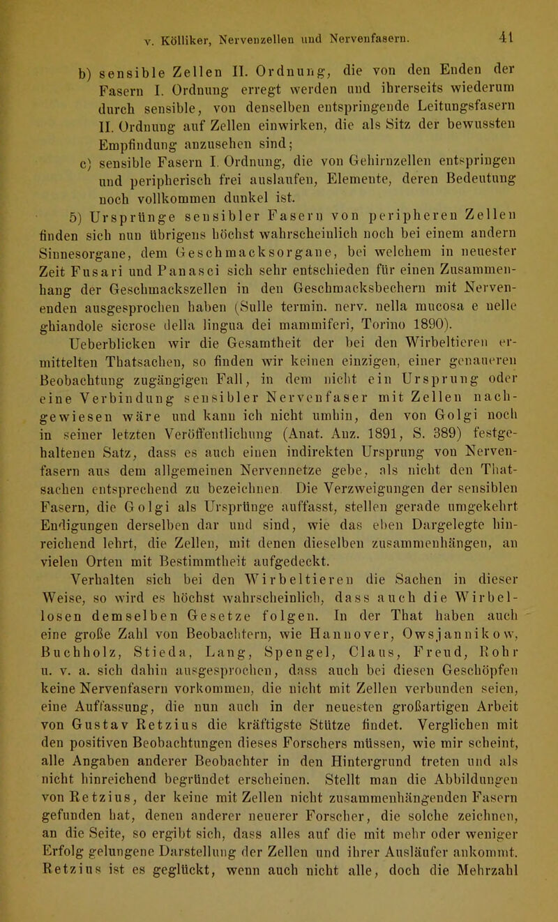 b) sensible Zellen II. Ordnung, die von den Enden der Fasern I. Ordnung erregt werden und ihrerseits wiederum durch sensible, von denselben entspringende Leitungsfasern II. Ordnung auf Zellen einwirken, die als Sitz der bewussten Empfindung anzusehen sind; c) sensible Fasern I. Ordnung, die von Gehirnzellen entspringen und peripherisch frei auslaufen, Elemente, deren Bedeutung noch vollkommen dunkel ist. 5) Ursprünge sensibler Fasern von peripheren Zellen finden sich nun übrigens höchst wahrscheinlich noch bei einem andern Sinnesorgane, dem Geschmacksorgane, bei welchem in neuester Zeit Fusari und Panasci sich sehr entschieden für einen Zusammen- hang der Geschmackszellen in den Geschmacksbechern mit Nerven- enden ausgesprochen haben (Sülle termin. nerv, nella mucosa e uelle ghiandole sicrose ilella lingua dei mammiferi, Torino 1890). Ueberblicken wir die Gesamtheit der bei den Wirbeltieren er- mittelten Thatsachen, so finden wir keinen einzigen, einer genaueren Beobachtung zugängigen Fall, in dem nicht ein Ursprung oder eine Verbindung sensibler Nervenfaser mit Zellen nach- gewiesen wäre und kann ich nicht umhin, den von Golgi noch in seiner letzten Veröffentlichung (Anat. Auz. 1891, S. 389) festge- haltenen Satz, dass es auch einen indirekten Ursprung von Nerven- fasern aus dem allgemeinen Nervennetze gebe, als nicht den That- sachen entsprechend zu bezeichnen Die Verzweigungen der sensiblen Fasern, die Golgi als Ursprünge auffasst, stellen gerade umgekehrt Endigungen derselben dar und sind, wie das el)en Dargelegte hin- reichend lehrt, die Zellen, mit denen dieselben Zusammenhängen, an vielen Orten mit Bestimmtheit aufgedeckt. Verhalten sich bei den Wirbeltieren die Sachen in dieser Weise, so wird es höchst wahrscheinlich, dass auch die Wirbel- losen demselben Gesetze folgen. In der That haben auch eine große Zahl von Beobachtern, wie Hannover, Owsjannikow, Buchholz, Stieda, Lang, Spengel, Claus, Freud, Bohr u. V. a. sich dahin ausgesprochen, dass auch bei diesen Geschöpfen keine Nervenfasern Vorkommen, die nicht mit Zellen verbunden seien, eine Auffassung, die nun auch in der neuesten großartigen Arbeit von Gustav Retzius die kräftigste Stütze findet. Verglichen mit den positiven Beohachtungen dieses Forschers müssen, wie mir scheint, alle Angaben anderer Beobachter in den Hintergrund treten und als nicht hinreichend begründet erscheinen. Stellt man die Abbildungen von Retzius, der keine mit Zellen nicht zusammenhängenden Fasern gefunden hat, denen anderer neuerer Forscher, die solche zeichnen, an die Seite, so ergibt sich, dass alles auf die mit mehr oder weniger Erfolg gelungene Darstellung der Zellen und ihrer Ausläufer ankommt. Retzius ist es geglückt, wenn auch nicht alle, doch die Mehrzahl