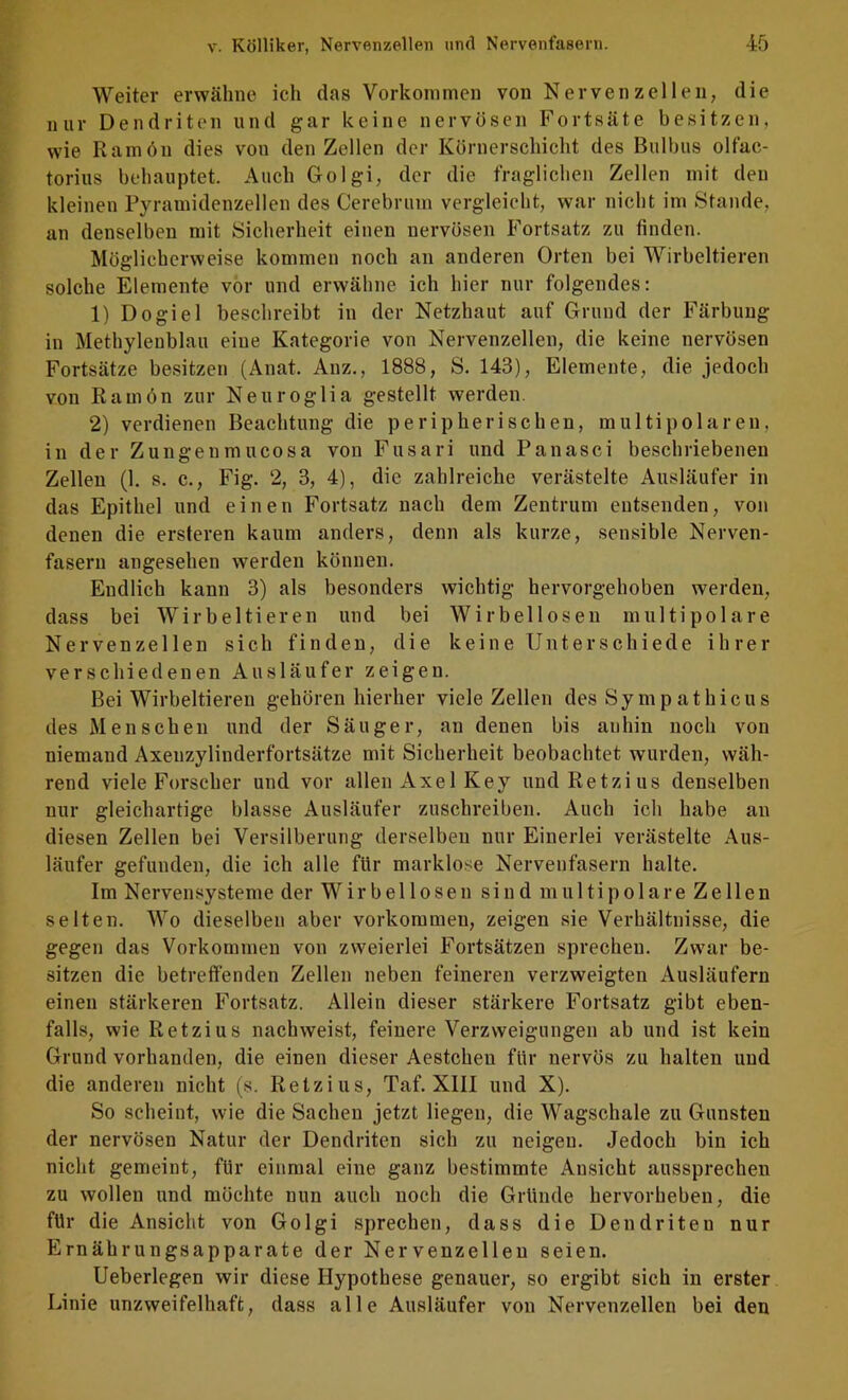 Weiter erwähne ich das Vorkommen von Nervenzellen, die nur Dendriten und gar keine nervösen Fortsäte besitzen, wie Ramön dies von den Zellen der Körnerschicht des Bulbus olfac- torius behauptet. Auch Golgi, der die fraglichen Zellen mit den kleinen Pyramidenzellen des Cercbrurn vergleicht, war nicht im Stande, an denselben mit Sicherheit einen nervösen Fortsatz zu finden. Möglicherweise kommen noch an anderen Orten bei Wirbeltieren solche Elemente vor und erwähne ich hier nur folgendes: 1) Dogiel beschreibt in der Netzhaut auf Grund der Färbung in Methylenblau eine Kategorie von Nervenzellen, die keine nervösen Fortsätze besitzen (Anat. Anz., 1888, S. 143), Elemente, die jedoch von Ramön zur Neuroglia gestellt werden. 2) verdienen Beachtung die peripherischen, multipolaren, in der Zungenmucosa von Fusari und Panasci beschriebenen Zellen (1. s. c., Fig. 2, 3, 4), die zahlreiche verästelte Ausläufer in das Epithel und einen Fortsatz nach dem Zentrum entsenden, von denen die ersteren kaum anders, denn als kurze, sensible Nerven- fasern angesehen werden können. Endlich kann 3) als besonders wichtig hervorgehoben werden, dass bei Wirbeltieren und bei Wirbellosen multipolare Nervenzellen sich finden, die keine Unterschiede ihrer verschiedenen Ausläufer zeigen. Bei Wirbeltieren gehören hierher viele Zellen des Sympathicus des Menschen und der Säuger, an denen bis anhin noch von niemand Axenzylinderfortsätze mit Sicherheit beobachtet wurden, wäh- rend viele Forscher und vor allen Axel Key undRetzius denselben nur gleichartige blasse Ausläufer zuschreiben. Auch ich habe an diesen Zellen bei Versilberung derselben nur Einerlei verästelte Aus- läufer gefunden, die ich alle für marklose Nervenfasern halte. Im Nervensysteme der Wirbellosen sind multipolare Zellen selten. Wo dieselben aber Vorkommen, zeigen sie Verhältnisse, die gegen das Vorkommen von zweierlei Fortsätzen sprechen. Zwar be- sitzen die betreffenden Zellen neben feineren verzweigten Ausläufern einen stärkeren Fortsatz. Allein dieser stärkere Fortsatz gibt eben- falls, wie Retzius nachweist, feinere Verzweigungen ab und ist kein Grund vorhanden, die einen dieser Aestchen für nervös zu halten und die anderen nicht (s. Retzius, Taf. XIII und X). So scheint, wie die Sachen jetzt liegen, die Wagschale zu Gunsten der nervösen Natur der Dendriten sich zu neigen. Jedoch bin ich nicht gemeint, für einmal eine ganz bestimmte Ansicht aussprechen zu wollen und möchte nun auch noch die Gründe hervorheben, die für die Ansicht von Golgi sprechen, dass die Dendriten nur Ernährungsapparate der Nervenzellen seien. Ueberlegen wir diese Hypothese genauer, so ergibt sich in erster Linie unzweifelhaft, dass alle Ausläufer von Nervenzellen bei den