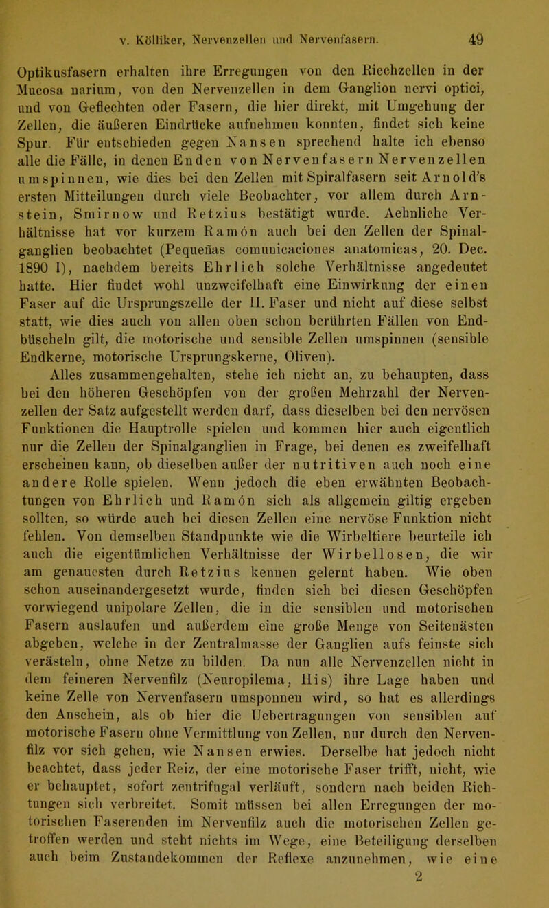 Optikusfasern erhalten ihre Erregungen von den Riechzellen in der Mucosa narium, von den Nervenzellen in dem Ganglion nervi optici, und von Geflechten oder Fasern, die hier direkt, mit Umgehung der Zellen, die äußeren Eindrücke aufnehmeu konnten, findet sich keine Spur. Für entschieden gegen Nansen sprechend halte ich ebenso alle die Fälle, in denen Enden von Nerven fasern Nerven zellen umspinnen, wie dies bei den Zellen mit Spiralfasern seitArnold’s ersten Mitteilungen durch viele Beobachter, vor allem durch Arn- stein, Smirnow und Ketzins bestätigt wurde. Aehnliche Ver- hältnisse hat vor kurzem Ramön auch bei den Zellen der Spinal- ganglien beobachtet (Pequefias comunicaciones anatomicas, 20. Dec. 1890 1), nachdem bereits Ehrlich solche Verhältnisse angedeutet hatte. Hier findet wohl unzweifelhaft eine Einwirkung der einen Faser auf die Urspruugszelle der II. Faser und nicht auf diese selbst statt, wie dies auch von allen oben schon berührten Fällen von End- büscheln gilt, die motorische und sensible Zellen umspinnen (sensible Endkerne, motorische Ursprungskerne, Oliven). Alles zusammengehalten, stehe ich nicht an, zu behaupten, dass bei den höheren Geschöpfen von der großen Mehrzahl der Nerven- zellen der Satz aufgestellt werden darf, dass dieselben bei den nervösen Funktionen die Hauptrolle spielen und kommen hier auch eigentlich nur die Zellen der Spinalganglien in Frage, bei denen es zweifelhaft erscheinen kann, ob dieselben außer der nutritiven auch noch eine andere Rolle spielen. Wenn jedoch die eben erwähnten Beobach- tungen von Ehrlich und Ramön sich als allgemein gütig ergeben sollten, so würde auch bei diesen Zellen eine nervöse Funktion nicht fehlen. Von demselben Standpunkte wie die Wirbeltiere beurteile ich auch die eigentümlichen Verhältnisse der Wirbellosen, die wir am genauesten durch Retzius kennen gelernt haben. Wie oben schon auseinandergesetzt wurde, finden sich bei diesen Geschöpfen vorwiegend unipolare Zellen, die in die sensiblen und motorischen Fasern auslaufen und außerdem eine große Menge von Seitenästen abgeben, welche in der Zentralmasse der Ganglien aufs feinste sich verästeln, ohne Netze zu bilden. Da nun alle Nervenzellen nicht in dem feineren Nervenfilz (Neuropilema, His) ihre Lage haben und keine Zelle von Nervenfasern umsponnen wird, so hat es allerdings den Anschein, als ob hier die Uebertragungen von sensiblen auf motorische Fasern ohne Vermittlung von Zellen, nur durch den Nerveu- filz vor sich gehen, wie Nansen erwies. Derselbe hat jedoch nicht beachtet, dass jeder Reiz, der eine motorische Faser trifft, nicht, wie er behauptet, sofort zentrifugal verläuft, sondern nach beiden Rich- tungen sich verbreitet. Somit müssen bei allen Erregungen der mo- torischen Fasereiiden im Nervenfilz auch die motorischen Zellen ge- troffen werden und steht nichts im Wege, eine Beteiligung derselben auch beim Zustandekommen der Reflexe anzunehmen, wie eine 2