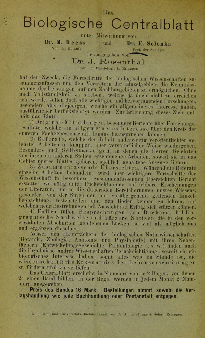 1 )as Biologische Centralblatt unter Mitwirkung von l)r. M. Ree SK mul l)r. R. Seleuka Prof, (lor iiotanik l’rof. ilfr ^oologio lieratiHgegebeii voii Sk IDr. J. IRosentlial Prof, der Phj-Riologie in Erlangen ilut den Zweck, die kort,schritte der biologischen Wissensclnit’tcn zu- saimneuziifassen und den Vertretern der Einzelgehiete die Kenntni.<s- nahme der Leistungen auf den Naclibargebieten zu ennögliclien. Oline nach Vollständigkeit zu streben. welche Ja doch nicht zu erreichen sein würde, sollen doch alle wichtigen und hervorragenden Forschungen, besonders aber diejenigen, welche ein allgemeineres Interesse haben, ausführlicher berücksichtigt werden Zur Erreichung dieses Ziels ent- hält das Blatt: 1) 0 r i gi n a 1 - M i 11 ei 1 u n g e n, besondei’s Berichte über Forschungs- resultate, welche ein a 11 ge in e in e r e s 1 n t e r e s se über den Kreis der engeren Fachgenossenschaft hinaus beanspruchen können. 2) Keterate, welche den Inhalt anderweitig veröffentlichter ge- lehrter Arbeiten in knapper, aber verständlicherAVeise wiedergeben. Besonders auch Sei bstan zeigen, in denen die Herren Gelehrten von ihren an anderen Stellen erschienenen Arbeiten, soweit sie in das Gebiet unsres Blattes gehören, sachlich gehaltene .Auszüge liefern. 3) Zu s am in e n f as s e 11 d e Übersichten. Während die Referate einzelne Arbeiten behandeln, wird über wichtigere Fortschritte der Wissenschaft in besondern. zusammenfassenden Über.sichten Bericht erstattet, wo nötig unter Rücksichtnahme auf frühere Erscheinungen der Literatur, um so die dauernden Bereicherungen unsres Wissens, gesondert von der Spreu der nur vorübergehend geltenden Einzel- beobachtung, festzustellen und den Boden kennen zu lehren, auf welchen neue Bestrebungen mit Aussicht auf Erfolg sich stützen können. 41 Endlich füllen Besprechungen von Büchern, biblio- graphische Nachweise und kürzere Notizen die in den vor- erwähnten Abschnitten gebliebenen Lücken so viel als möglich aus und ergänzen dieselben. Ausser den Hauiitfächerii der biologischen Naturwissenschaften (Botanik, Zoologie, Anatomie und Physiologie) mit ihren Neben- fächern (EntAvickelungsgeschichte, Paläontologie u. s. w.) finden auch die Ergebnisse andrer Wissenschaften Berücksichtigung, soweit sie ein biologisches Interesse haben, somit alles was im Stande ist, die wissenschaftliche E r k e n n t n i s s der 1^ e b e n s e r s ch e i n u n g e n zu fördern und zu vertiefen. Das Centralblatt erscheint in Nummern von je 2 Bogen, von denen 24 einen Band bilden. Tn der Regel werden in jedem Monat 2 Num- mern ausgegeben. Preis des Bandes 16 Mark. Bestellungen nimmt sowohl die Ver- lagshandlung wie jede Buchhandlung oder Postanstalt entgegen. K. b. Hof- und OnivcrsitiitR-Uuc'liitnii'.kori'i von Fr. ,luii(fo (.lungo & Süliiii, Krlaiigoii.