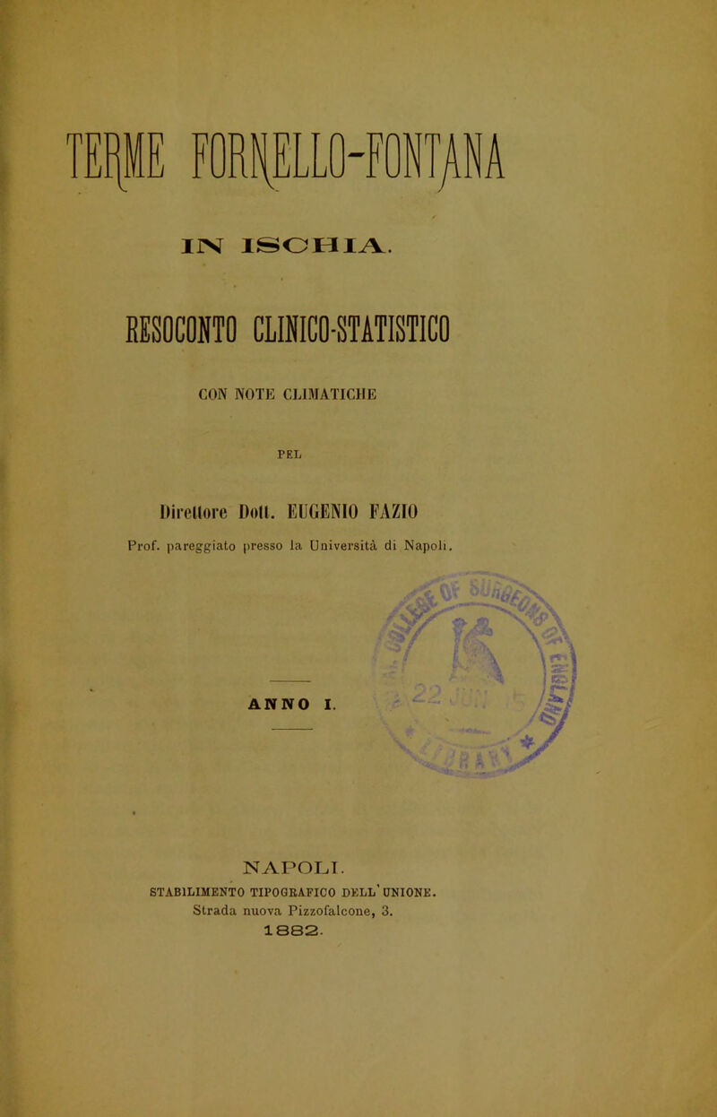 TF iji J FORNELLO-FONTANA IJX ISCHIA. RESOCONTO CLINICO-STATISTICO CON NOTE CLIMATICHE PEL Direttore Doli. EUGENIO EAZIO Prof, pareggiato presso la Università di Napoli. ANNO I. — NAPOLI. STABILIMENTO TIPOGRAFICO DELL’UNIONE. Strada nuova Pizzofalcone, 3. 1882.