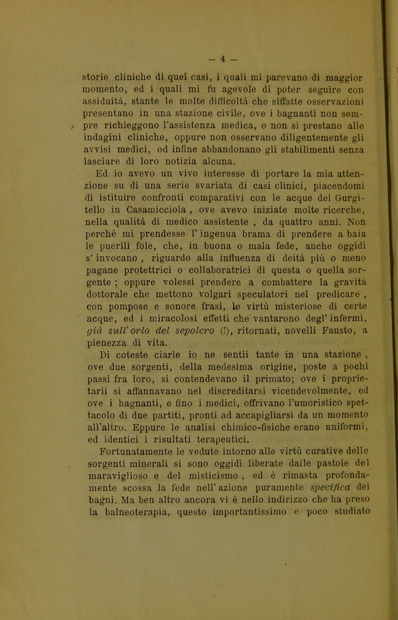 storie cliniche di quei casi, i quali mi parevano di maggior momento, ed i quali mi fu agevole di poter seguire con assiduità, stante le molte difficoltà che siffatte osservazioni presentano in una stazione civile, ove i bagnanti non sem- / pre richieggono l’assistenza medica, o non si prestano alle indagini cliniche, oppure non osservano diligentemente gli avvisi medici, od infine abbandonano gli stabilimenti senza lasciare di loro notizia alcuna. Ed io avevo un vivo interesse di portare la mia atten- zione su di una serie svariata di casi clinici, piacendomi di istituire confronti comparativi con le acque del Gurgi- tello in Casamicciola , ove avevo iniziate molte ricerche, nella qualità di medico assistente , da quattro anni. Non perchè mi prendesse l’ingenua brama di prendere a baia le puerili fole, che, in buona o mala fede, anche oggidì s’invocano , riguardo alla influenza di deità più o meno pagane protettrici o collaboratrici di questa o quella sor- gente ; oppure volessi prendere a combattere la gravità dottorale che mettono volgari speculatori nel predicare , con pompose e sonore frasi, le virtù misteriose di certe acque, ed i miracolosi effetti che vantarono degl’infermi, già sull'orlo del sepolcro (!), ritornati, novelli Fausto, a pienezza di vita. Di coteste ciarle io ne sentii tante in una stazione , ove due sorgenti, della medesima origine, poste a pochi passi fra loro, si contendevano il primato; ove i proprie- tarii si affannavano nel discreditarsi vicendevolmente, ed ove i bagnanti, e fino i medici, offrivano l’umoristico spet- tacolo di due partiti, pronti ad accapigliarsi da un momento all’altro. Eppure le analisi chimico-fisiche erano uniformi, ed identici i risultati terapeutici. Fortunatamente le vedute intorno alle virtù curative delle sorgenti minerali si sono oggidì liberate dalle pastoie del maraviglioso e del misticismo , ed è rimasta profonda- mente scossa la fede nell’ azione puramente specifica dei bagni. Ma ben altro ancora vi è nello indirizzo che ha preso la balneoterapia, questo importantissimo e poco studiato