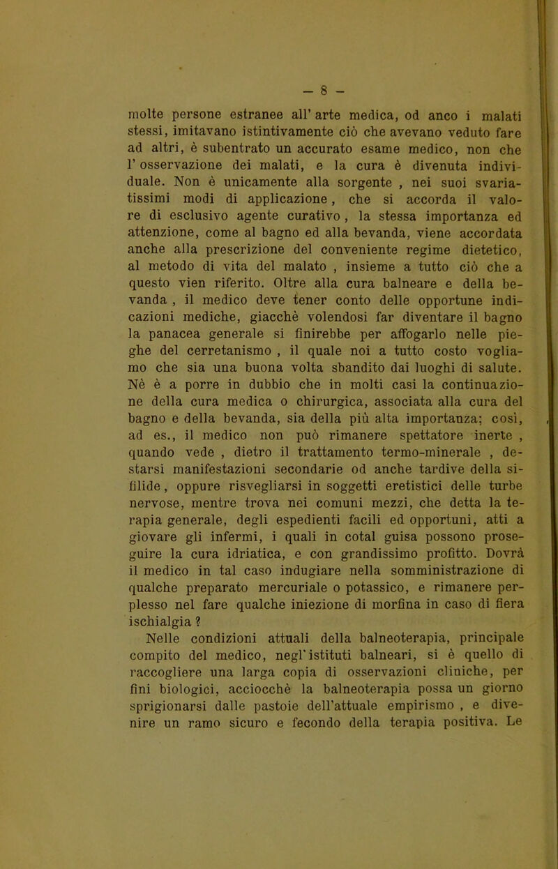 molte persone estranee all’ arte medica, od anco i malati stessi, imitavano istintivamente ciò che avevano veduto fare ad altri, è subentrato un accurato esame medico, non che l’osservazione dei malati, e la cura è divenuta indivi- duale. Non è unicamente alla sorgente , nei suoi svaria- tissimi modi di applicazione, che si accorda il valo- re di esclusivo agente curativo , la stessa importanza ed attenzione, come al bagno ed alla bevanda, viene accordata anche alla prescrizione del conveniente regime dietetico, al metodo di vita del malato , insieme a tutto ciò che a questo vien riferito. Oltre alla cura balneare e della be- vanda , il medico deve tener conto delle opportune indi- cazioni mediche, giacché volendosi far diventare il bagno la panacea generale si finirebbe per affogarlo nelle pie- ghe del cerretanismo , il quale noi a tutto costo voglia- mo che sia una buona volta sbandito dai luoghi di salute. Nè è a porre in dubbio che in molti casi la continuazio- ne della cura medica o chirurgica, associata alla cura del bagno e della bevanda, sia della più alta importanza; così, ad es., il medico non può rimanere spettatore inerte , quando vede , dietro il trattamento termo-minerale , de- starsi manifestazioni secondarie od anche tardive della si- filide , oppure risvegliarsi in soggetti eretistici delle turbe nervose, mentre trova nei comuni mezzi, che detta la te- rapia generale, degli espedienti facili ed opportuni, atti a giovare gli infermi, i quali in cotal guisa possono prose- guire la cura idriatica, e con grandissimo profitto. Dovrà il medico in tal caso indugiare nella somministrazione di qualche preparato mercuriale o potassico, e rimanere per- plesso nel fare qualche iniezione di morfina in caso di fiera ischialgia ? Nelle condizioni attuali della balneoterapia, principale compito del medico, negl’istituti balneari, si è quello di raccogliere una larga copia di osservazioni cliniche, per fini biologici, acciocché la balneoterapia possa un giorno sprigionarsi dalle pastoie dell’attuale empirismo , e dive- nire un ramo sicuro e fecondo della terapia positiva. Le