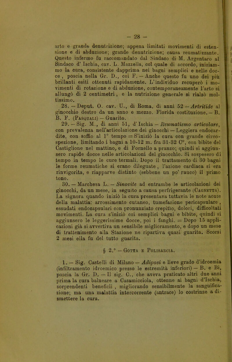 arto e grandb denutrizione; appena limitati movimenti di esten- sione e di abduzione; grande denutrizione; causa reumatizzante. Questo infermo fu raccomandato dal Sindaco di M. Argentaro al Sindaco d’ Ischia, cav. L. Mazzella, col quale di accordo, iniziam- mo la cura, consistente dapprima nei bagni semplici e nelle doc- ce , poscia nella Gr. D., coi F. — Anche questo fu uno dei più brillanti esiti ottenuti rapidamente. L’individuo recuperò i mo- vimenti di rotazione e di abduzione, contemporaneamente l'arto si allungò di 2 centimetri, e la nutrizione generale si rialzò mol- tissimo. 28. — Deput. 0. cav. U., di Roma, di anni 52 — Artritide al ginocchio destro da un anno e mezzo. Florida costituzione. — B. B. F. (Pasquali) — Guarito. 29. — Sig. M., di anni 51, d’Ischia — Reumatismo articolare, con prevalenza nell’articolazione dei ginocchi — Leggiera endocar- dite, con soffio al 1° tempo = S’iniziò la cura con grande circo- spezione, limitando i bagni a 10-12 m. fra 31-32 C°, con bibite del Castiglione nel mattino, e di Fornello a pranzo; quindi si aggiun- sero rapide docce nelle articolazioni del ginocchio. Si sospesero di tempo in tempo le cure termali. Dopo il trattamento di 30 bagni le forme reumatiche si erano dileguate , l’azione cardiaca si era rinvigorita, e riapparve distinto (sebbene un po’ rauco) il primo tono. 30. — Marchesa L. — Sinovite ad entrambe le articolazioni dei ginocchi, da un mese, in seguito a causa perfrigerante (Cagnetta). La signora quando iniziò la cura presentava tuttavia le note acute della malattia: arrossimento cutaneo, tumefazione pericapsulare , essudati endocapsulari con pronunziato crepitìo, dolori, difficoltati movimenti. La cura s’iniziò coi semplici bagni e bibite, quindi si aggiunsero le leggerissime docce, poi i fanghi. = Dopo 15 appli- cazioni già si avvertiva un sensibile miglioramento, e dopo un mese di trattenimento alla Stazione ne ripartiva quasi guarita. Scorsi 2 mesi ella fu del tutto guarita. § 2.° —Gotta e Polisarcia. 1. — Sig. Castelli di Milano — Adiposi e lieve grado d’idroemia (infiltramento idroemico presso le estremità inferiori) — B. e Bi, poscia la Gr. D. — Il sig. C., che aveva praticato altri due anni prima la cura balneare a Casamicciola, ottenne ai bagni d’Ischia, sorprendenti beneficii , migliorando sensibilmente la sanguifica- zione; ma una malattia intercorrente (antrace) lo costrinse a di- smettere la cura.