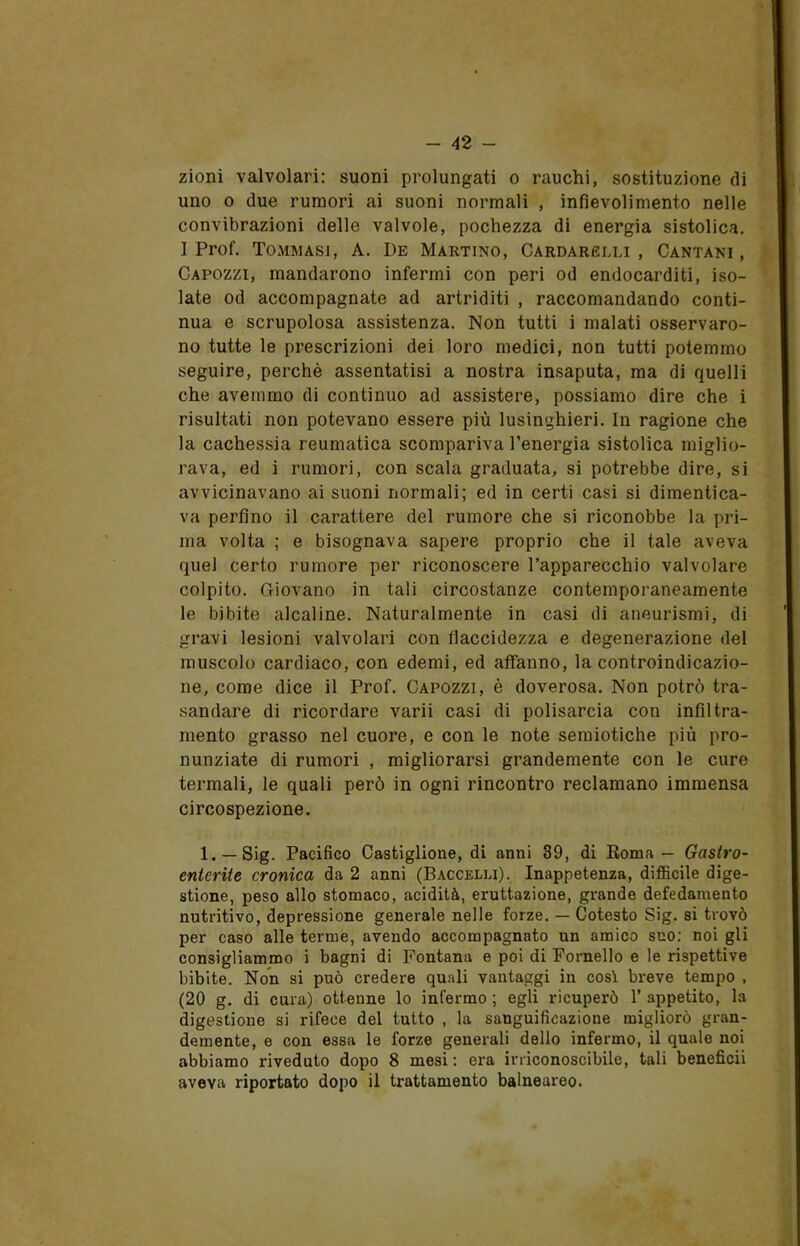 zioni valvolari: suoni prolungati o rauchi, sostituzione di uno o due rumori ai suoni normali , infievolimento nelle convibrazioni delle valvole, pochezza di energia sistolica. I Prof. Tommasi, A. De Martino, Cardarelli, Cantari, Capozzi, mandarono infermi con peri od endocarditi, iso- late od accompagnate ad artriditi , raccomandando conti- nua e scrupolosa assistenza. Non tutti i malati osservaro- no tutte le prescrizioni dei loro medici, non tutti potemmo seguire, perchè assentatisi a nostra insaputa, ma di quelli che avemmo di continuo ad assistere, possiamo dire che i risultati non potevano essere più lusinghieri. In ragione che la cachessia reumatica scompariva l’energia sistolica miglio- rava, ed i rumori, con scala graduata, si potrebbe dire, si avvicinavano ai suoni normali; ed in certi casi si dimentica- va perfino il carattere del rumore che si riconobbe la pri- ma volta ; e bisognava sapere proprio che il tale aveva quel certo rumore per riconoscere l’apparecchio valvolare colpito. Giovano in tali circostanze contemporaneamente le bibite alcaline. Naturalmente in casi di aneurismi, di gravi lesioni valvolari con flaccidezza e degenerazione del muscolo cardiaco, con edemi, ed affanno, la controindicazio- ne, come dice il Prof. Capozzi, è doverosa. Non potrò tra- sandare di ricordare varii casi di polisarcia con infiltra- mento grasso nel cuore, e con le note semiotiche più pro- nunziate di rumori , migliorarsi grandemente con le cure termali, le quali però in ogni rincontro reclamano immensa circospezione. 1. — Sig. Pacifico Castiglione, di anni 39, di Roma — Gastro- enterite cronica da 2 anni (Baccelli). Inappetenza, difficile dige- stione, peso allo stomaco, acidità, eruttazione, grande defedamento nutritivo, depressione generale nelle forze. — Cotesto Sig. si trovò per caso alle terme, avendo accompagnato un amico suo: noi gli consigliammo i bagni di Fontana e poi di Fornello e le rispettive bibite. Non si può credere quali vantaggi in così breve tempo , (20 g. di cura) ottenne lo infermo ; egli ricuperò 1’ appetito, la digestione si rifece del tutto , la sanguificazione migliorò gran- demente, e con essa le forze generali dello infermo, il quale noi abbiamo riveduto dopo 8 mesi : era irriconoscibile, tali beneficii aveva riportato dopo il trattamento balneureo.