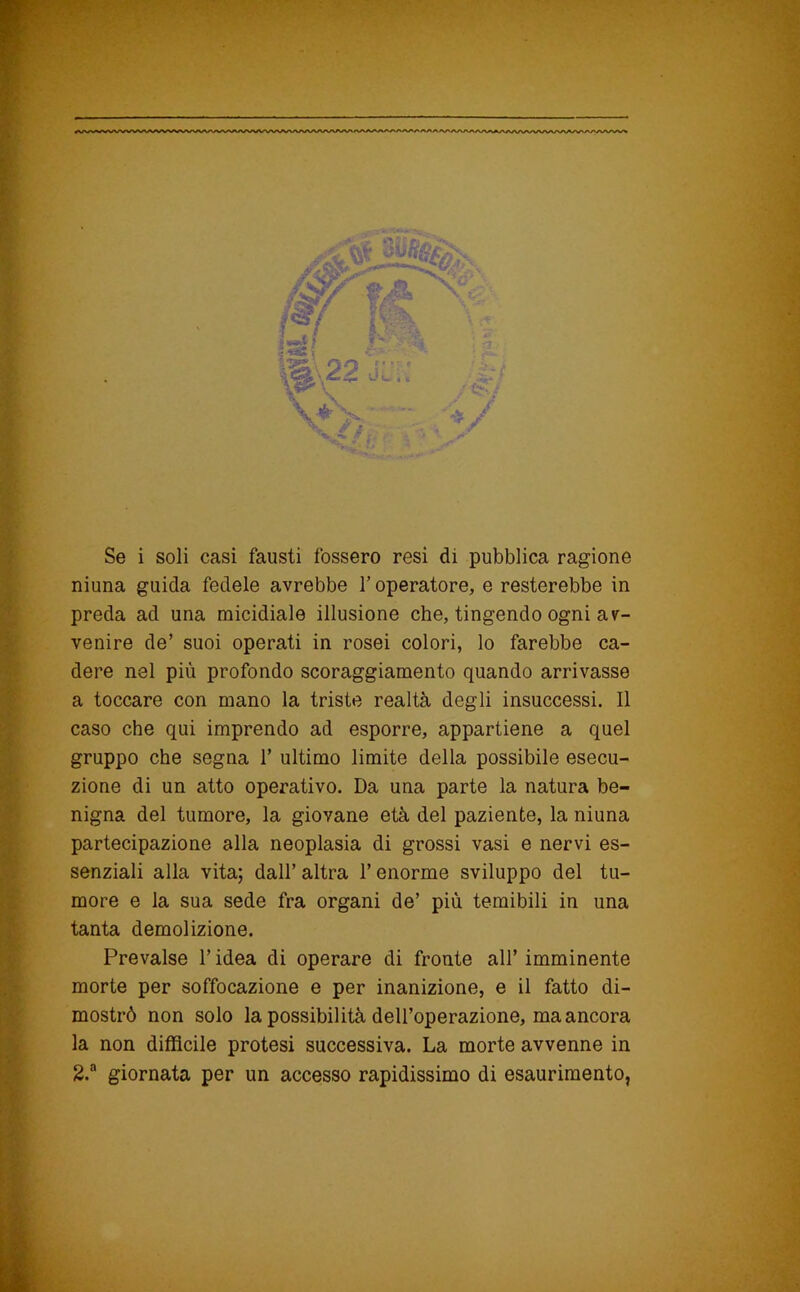 ■ Se i soli casi fausti fossero resi di pubblica ragione niuna guida fedele avrebbe T operatore, e resterebbe in preda ad una micidiale illusione che, tingendo ogni av- venire de’ suoi operati in rosei colori, lo farebbe ca- t dere nel più profondo scoraggiamento quando arrivasse a toccare con mano la triste realtà degli insuccessi. Il jt' caso che qui imprendo ad esporre, appartiene a quel ? gruppo che segna 1’ ultimo limite della possibile esecu- F zione di un atto operativo. Da una parte la natura be- I nigna del tumore, la giovane età del paziente, la niuna L partecipazione alla neoplasia di grossi vasi e nervi es- c. senziali alla vita; dall’ altra l’enorme sviluppo del tu- ia more e la sua sede fra organi de’ più temibili in una F tanta demolizione. F Prevalse l’idea di operare di fronte all’imminente L- morte per soffocazione e per inanizione, e il fatto di- I mostrò non solo la possibilità dell’operazione, ma ancora l la non diffìcile protesi successiva. La morte avvenne in I 2.“ giornata per un accesso rapidissimo di esaurimento,