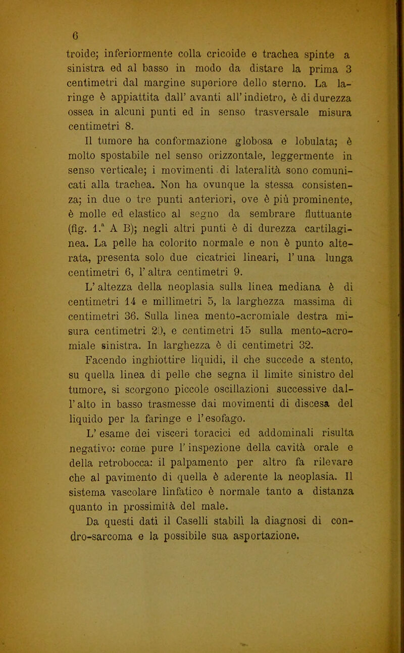 c troide; inferiormente colla cricoide e trachea spinte a sinistra ed al basso in modo da distare la prima 3 centimetri dal margine superiore dello sterno. La la- ringe è appiattita dall’ avanti all’ indietro, è di durezza ossea in alcuni punti ed in senso trasversale misura centimetri 8. Il tumore ha conformazione globosa e lobulata; è molto spostabile nel senso orizzontale, leggermente in senso verticale; i movimenti , di lateralità sono comuni- cati alla trachea. Non ha ovunque la stessa consisten- za; in due o tre punti anteriori, ove è più prominente, è molle ed elastico al segno da sembrare fluttuante (flg. l.“ A B); negli altri punti è di durezza cartilagi- nea. La pelle ha colorito normale e non è punto alte- rata, presenta solo due cicatrici lineari, l’una lunga centimetri 6, 1’ altra centimetri 9. L’ altezza della neoplasia sulla linea mediana è di centimetri 14 e millimetri 5, la larghezza massima di centimetri 36. Sulla linea mento-acromiale destra mi- sura centimetri 20, e centimetri 15 sulla mento-acro- miale sinistra. In larghezza è di centimetri 32. Facendo inghiottire liquidi, il che succede a stento, su quella linea di pelle che segna il limite sinistro del tumore, si scorgono piccole oscillazioni successive dal- l’alto in basso trasmesse dai movimenti di discesa del liquido per la faringe e l’esofago. L’ esame dei visceri toracici ed addominali risulta negativo: come pure V inspezione della cavità orale e della retrobocca: il palpamento per altro fa rilevare che al pavimento di quella è aderente la neoplasia. Il sistema vascolare linfatico è normale tanto a distanza quanto in prossimità del male. Da questi dati il Caselli stabili la diagnosi di con- dro-sarcoma e la possibile sua asportazione.