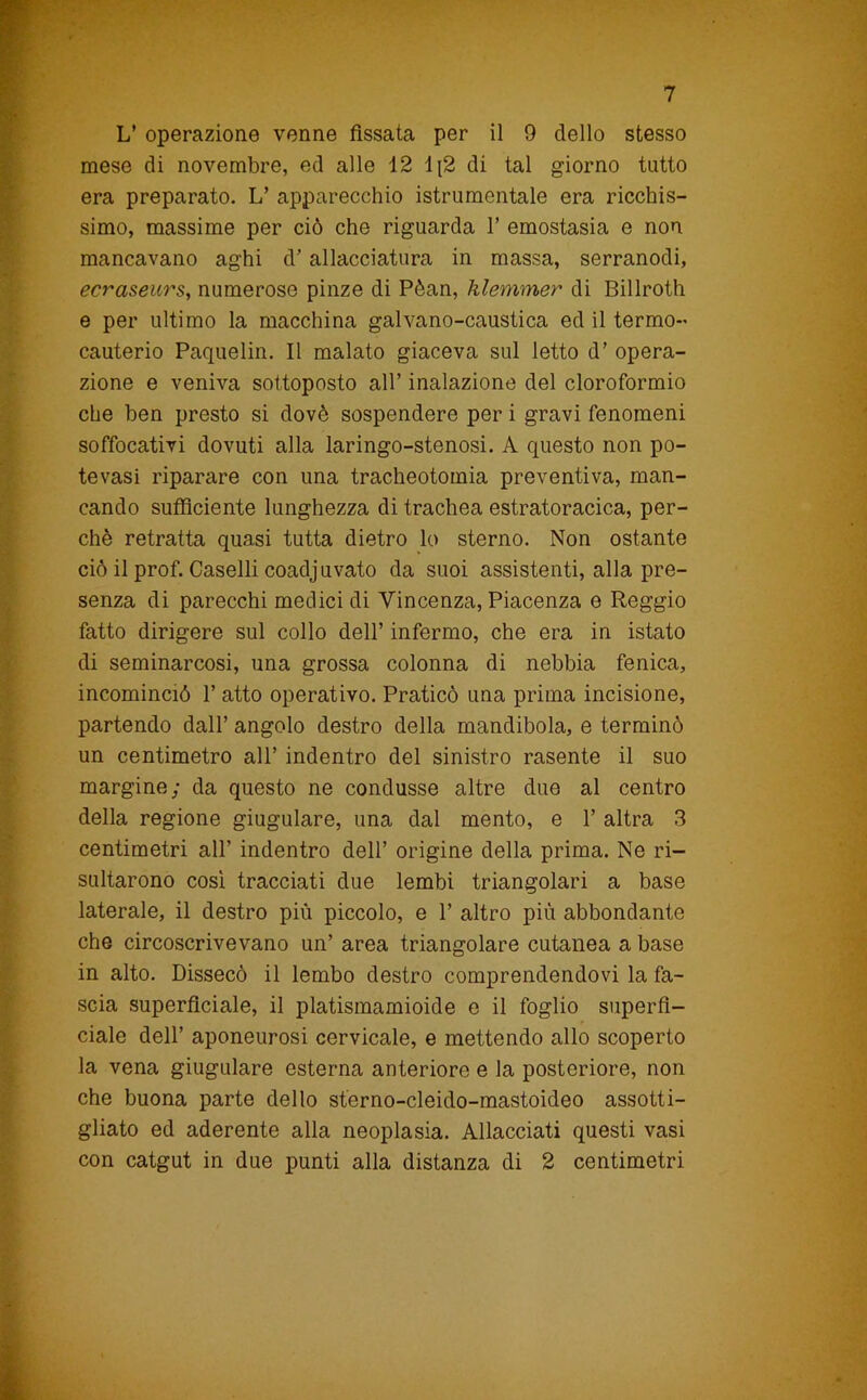 L’ operazione venne fissata per il 9 dello stesso mese di novembre, ed alle 12 li2 di tal giorno tutto era preparato. L’ apparecchio istrumentale era ricchis- simo, massime per ciò che riguarda 1’ emostasia e non mancavano aghi d’allacciatura in massa, serranodi, ecraseurs, numerose pinze di Pèan, klemmer di Billroth e per ultimo la macchina galvano-caustica ed il termo- cauterio Paquelin. Il malato giaceva sul letto d’ opera- zione e veniva sottoposto all’ inalazione del cloroformio che ben presto si dovè sospendere per i gravi fenomeni soffocativi dovuti alla laringo-stenosi. A questo non po- tevasi riparare con una tracheotomia preventiva, man- cando sufficiente lunghezza di trachea estratoracica, per- chè retratta quasi tutta dietro lo sterno. Non ostante ciò il prof. Caselli coadj uvato da suoi assistenti, alla pre- senza di parecchi medici di Vincenza, Piacenza e Reggio fatto dirigere sul collo dell’ infermo, che era in istato di seminarcosi, una grossa colonna di nebbia fenica, incominciò 1’ atto operativo. Praticò una prima incisione, partendo dall’ angolo destro della mandibola, e terminò un centimetro all’ indentro del sinistro rasente il suo margine; da questo ne condusse altre due al centro della regione giugulare, una dal mento, e 1’ altra 3 centimetri all’ indentro dell’ origine della prima. Ne ri- sultarono cosi tracciati due lembi triangolari a base laterale, il destro più piccolo, e 1’ altro più abbondante che circoscrivevano un’ area triangolare cutanea a base in alto. Dissecò il lembo destro comprendendovi la fa- scia superficiale, il platismamioide e il foglio superfi- ciale dell’ aponeurosi cervicale, e mettendo allo scoperto la vena giugulare esterna anteriore e la posteriore, non che buona parte dello sterno-cleido-mastoideo assotti- gliato ed aderente alla neoplasia. Allacciati questi vasi con catgut in due punti alla distanza di 2 centimetri