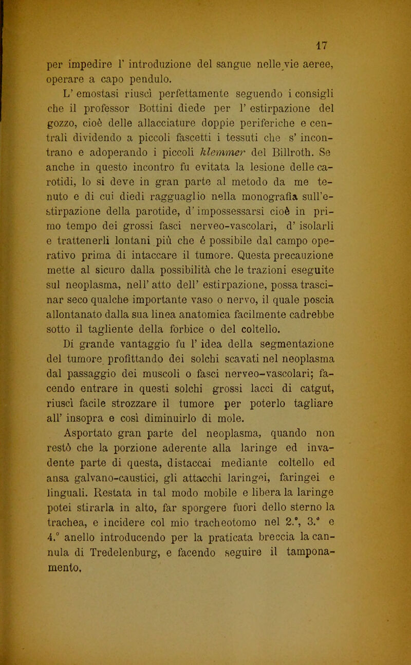 per impedire 1’ introduzione del sangue nelle vie aeree, operare a capo pendolo. L’ emostasi riuscì perfettamente seguendo i consigli che il professor Bottini diede per 1’ estirpazione del gozzo, cioè delle allacciature doppie periferiche e cen- trali dividendo a piccoli fascetti i tessuti che s’ incon- trano e adoperando i piccoli hlemmer del Billroth. Se anche in questo incontro fu evitata la lesione delle ca- rotidi, lo si deve in gran parte al metodo da me te- nuto e di cui diedi ragguaglio nella monografia sull’e- stirpazione della parotide, d’impossessarsi cioè in pri- mo tempo dei grossi fasci nerveo-vascolari, d’ isolarli e trattenerli lontani più che é possibile dal campo ope- rativo prima di intaccare il tumore. Questa precauzione mette al sicuro dalla possibilità che le trazioni eseguite sul neoplasma, nell’atto dell’ estirpazione, possa trasci- nar seco qualche importante vaso o nervo, il quale poscia allontanato dalla sua linea anatomica facilmente cadrebbe sotto il tagliente della forbice o del coltello. Di grande vantaggio fu l’idea della segmentazione del tumore profittando dei solchi scavati nel neoplasma dal passaggio dei muscoli o fasci nerveo-vascolari; fa- cendo entrare in questi solchi grossi lacci di catgut, riuscì facile strozzare il tumore per poterlo tagliare all’ insopra e così diminuirlo di mole. Asportato gran parte del neoplasma, quando non restò che la porzione aderente alla laringe ed inva- dente parte di questa, distaccai mediante coltello ed ansa galvano-caustici, gli attacchi laringei, faringei e linguali. Restata in tal modo mobile e libera la laringe potei stirarla in alto, far sporgere fuori dello sterno la trachea, e incidere col mio tracheotomo nel 2., 3. e 4.° anello introducendo per la praticata breccia la can- nula di Tredelenburg, e facendo seguire il tampona- mento.