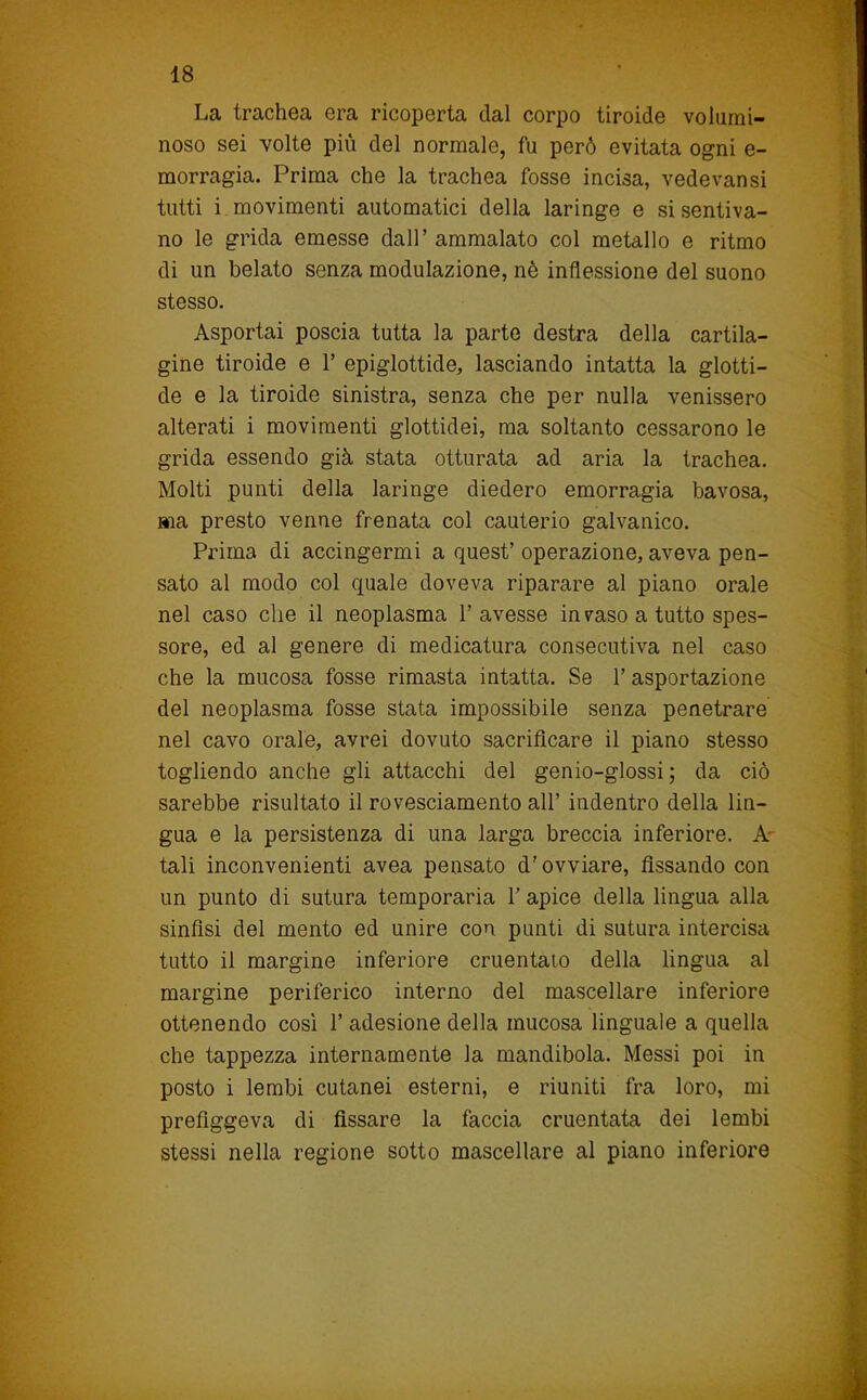La trachea era ricoperta dal corpo tiroide volumi- noso sei volte più del normale, fu però evitata ogni e- morragia. Prima che la trachea fosse incisa, vedevansi tutti i movimenti automatici della laringe e si sentiva- no le grida emesse dall’ ammalato col metallo e ritmo di un belato senza modulazione, nè inflessione del suono stesso. Asportai poscia tutta la parte destra della cartila- gine tiroide e 1’ epiglottide, lasciando intatta la glotti- de e la tiroide sinistra, senza che per nulla venissero alterati i movimenti glottidei, ma soltanto cessarono le grida essendo già stata otturata ad aria la trachea. Molti punti della laringe diedero emorragia bavosa, ma presto venne frenata col cauterio galvanico. Prima di accingermi a quest’ operazione, aveva pen- sato al modo col quale doveva riparare al piano orale nel caso che il neoplasma l’avesse invaso a tutto spes- sore, ed al genere di medicatura consecutiva nel caso che la mucosa fosse rimasta intatta. Se 1’ asportazione del neoplasma fosse stata impossibile senza penetrare nel cavo orale, avrei dovuto sacrificare il piano stesso togliendo anche gli attacchi del genio-glossi ; da ciò sarebbe risultato il rovesciamento all’ indentro della lin- gua e la persistenza di una larga breccia inferiore. A- tali inconvenienti avea pensato d’ovviare, fissando con un punto di sutura temporaria V apice della lingua alla sinfisi del mento ed unire con punti di sutura intercisa tutto il margine inferiore cruentato della lingua al margine periferico interno del mascellare inferiore ottenendo cosi 1’ adesione della mucosa linguale a quella che tappezza internamente la mandibola. Messi poi in posto i lembi cutanei esterni, e riuniti fra loro, mi prefiggeva di fissare la faccia cruentata dei lembi stessi nella regione sotto mascellare al piano inferiore