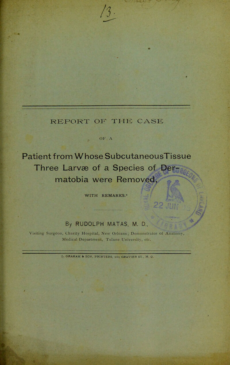 V < i^C'Cr 7 REPORT OF THE CASE OF A Patient from Whose SubcutaneousTissue Three Larvae of a Species of Der^n^-s. matobia were Removed, WITH REMARKS.* € PP ! By RUDOLPH MATAS, M. D., •. a Visiting Surgeon, Charity Hospital, New Orleans; Demonstrator of Anatomy, Medical Department, Tulane University, etc. L. GItAHAM at SON, PRINTERS, 101 GRAVIER ST., N. O. ■ - A. • -