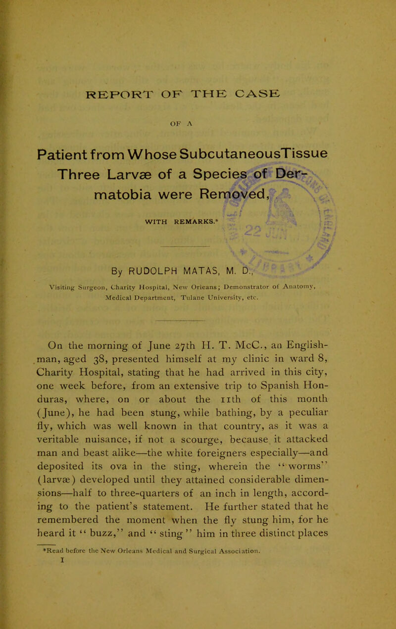 RERORT OK XHK CASE OF A Patient from Whose SubcutaneousTissue Three Larvae of a Species of Der- s. matobia were Removed, , WITH REMARKS.* / By RUDOLPH MATAS, M. D.. ' Visiting Surgeon, Charity Hospital, New Orleans; Demonstrator of Anatomy, Medical Department, Tulane Universit>% etc. On the morning of June 27th H. T. McC., an English- man, aged 38, presented himself at my clinic in ward 8, Charity Hospital, stating that he had arrived in this city, one week before, from an extensive trip to Spanish Hon- duras, where, on or about the iith of this month (June), he had been stung, while bathing, by a peculiar fly, which was well known in that country, as it was a veritable nuisance, if not a scourge, because it attacked man and beast alike—the white foreigners especially—and deposited its ova in the sting, wherein the “ worms” (larvae) developed until they attained considerable dimen- sions—half to three-quarters of an inch in length, accord- ing to the patient’s statement. He further stated that he remembered the moment when the fly stung him, for he heard it “ buzz,” and “ sting ” him in three distinct places *Reail before the New Orleans Medical and Surgical Association. I