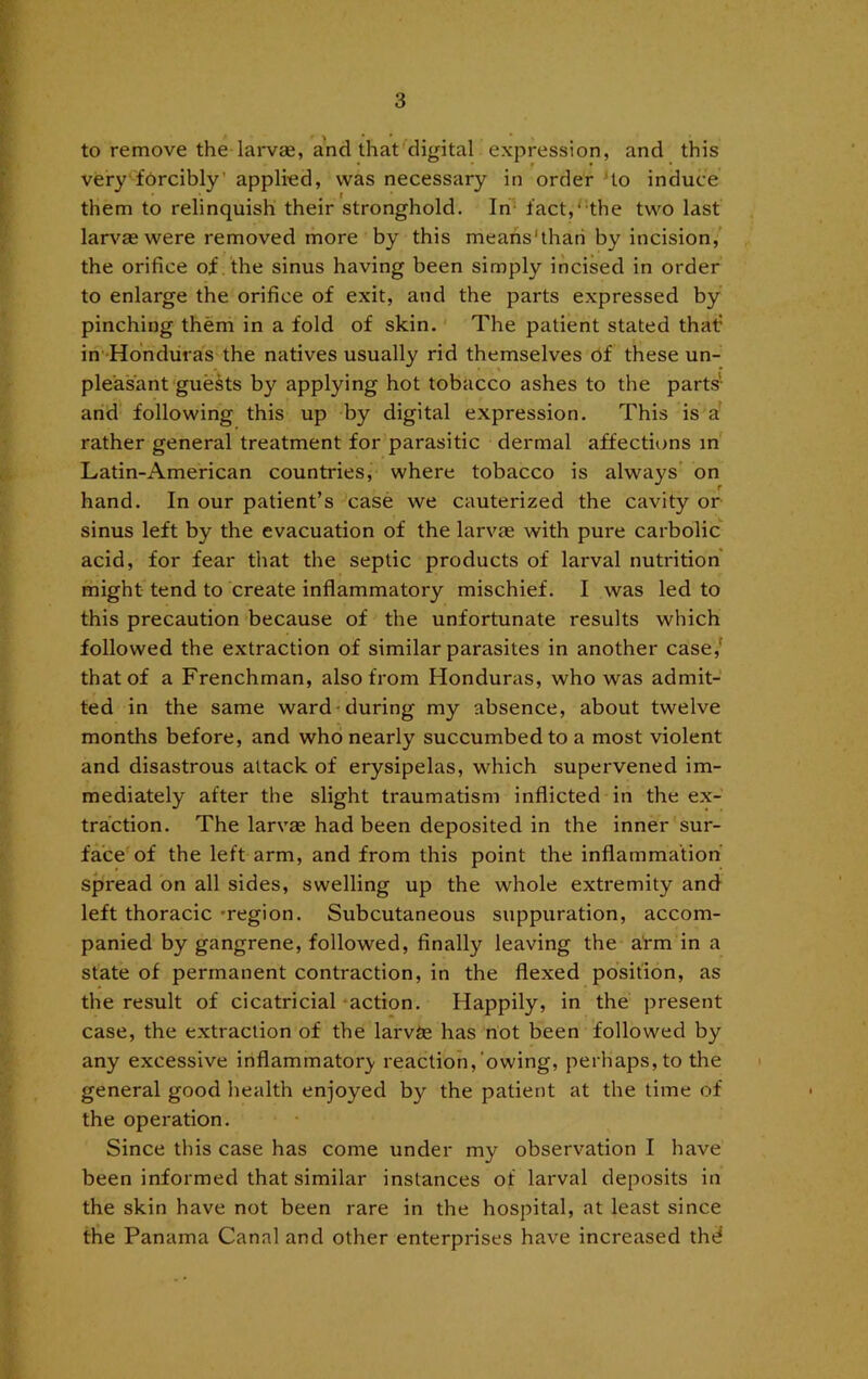 to remove the larvse, a'nd that'^digital expression, and this very‘forcibly’ applied, was necessary in order Ho induce them to relinquish their stronghold. In- fact,'-the two last larvae were removed more by this meahs'thari by incision, the orifice of the sinus having been simply incised in order to enlarge the orifice of exit, and the parts expressed by pinching them in a fold of skin. The patient stated that? in' Hdndiii as the natives usually rid themselves of these un- pleasant guests by applying hot tobacco ashes to the parts' and following this up by digital expression. This is a rather general treatment for parasitic dermal affections in Latin-American countries, where tobacco is always’ on hand. In our patient’s case we cauterized the cavity or sinus left by the evacuation of the larvag with pure carbolic acid, for fear that the septic products of larval nutrition might tend to create inflammatory mischief. I was led to this precaution because of the unfortunate results which followed the extraction of similar parasites in another case,' that of a Frenchman, also from Honduras, who was admit- ted in the same ward-during my absence, about twelve months before, and who nearly succumbed to a most violent and disastrous attack of erysipelas, which supervened im- mediately after the slight traumatism inflicted in the ex- traction. The larvae had been deposited in the inner sur- face'of the left arm, and from this point the inflammation spread on all sides, swelling up the whole extremity and left thoracic 'region. Subcutaneous suppuration, accom- panied by gangrene, followed, finally leaving the arm in a state of permanent contraction, in the flexed position, as the result of cicatricial'action. Happily, in the present case, the extraction of the larvSe has riot been followed by any excessive inflammator}' reaction,‘owing, perhaps, to the general good health enjoyed by the patient at the time of the operation. Since this case has come under my observation I have been informed that similar instances of larval deposits in the skin have not been rare in the hospital, at least since the Panama Canal and other enterprises have increased thd