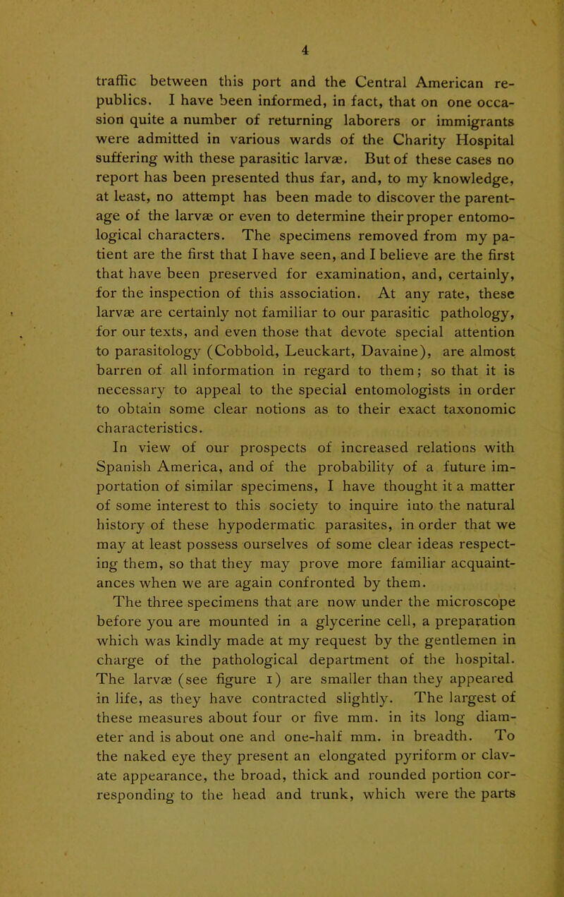 \ traffic between this port and the Central American re- publics. I have been informed, in fact, that on one occa- sion quite a number of returning laborers or immigrants were admitted in various wards of the Charity Hospital suffering with these parasitic larvse. But of these cases no report has been presented thus far, and, to my knowledge, at least, no attempt has been made to discover the parent- age of the larvse or even to determine their proper entomo- logical characters. The specimens removed from my pa- tient are the first that I have seen, and I believe are the first that have been preserved for examination, and, certainly, for the inspection of this association. At any rate, these larvae are certainly not familiar to our parasitic pathology, for our texts, and even those that devote special attention to parasitology (Cobbold, Leuckart, Davaine), are almost barren of all information in regard to them; so that it is necessary to appeal to the special entomologists in order to obtain some clear notions as to their exact taxonomic characteristics. In view of our prospects of increased relations with Spanish America, and of the probability of a future im- portation of similar specimens, I have thought it a matter of some interest to this society to inquire into the natural history of these hypodermatic parasites, in order that we may at least possess ourselves of some clear ideas respect- ing them, so that they may prove more familiar acquaint- ances when we are again confronted by them. The three specimens that are now under the microscope before you are mounted in a glycerine cell, a preparation which was kindly made at my request by the gentlemen in charge of the pathological department of the hospital. The larvae (see figure i) are smaller than they appeared in life, as they have contracted slightly. The largest of these measures about four or five mm. in its long diam- eter and is about one and one-half mm. in breadth. To the naked eye they present an elongated pyriform or clav- ate appearance, the broad, thick and rounded portion cor- responding to the head and trunk, which were the parts