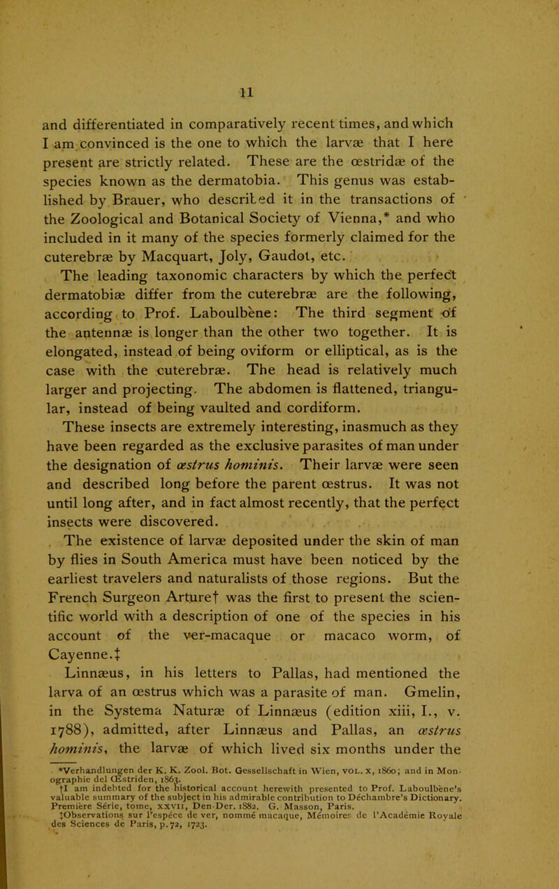 and differentiated in comparatively recent times, and which I am,convinced is the one to which the larvae that I here present are strictly related. These are the oestridae of the species known as the dermatobia. This genus was estab- lished by Brauer, who described it in the transactions of the Zoological and Botanical Society of Vienna,* and who included in it many of the species formerly claimed for the cuterebrae by Macquart, Joly, Gaudot, etc. The leading taxonomic characters by which the perfect dermatobiae differ from the cuterebrae are the following, according ^ to Prof. Laboulbene: The third segment of the aptennae is longer than the other two together. It is elongated, instead of being oviform or elliptical, as is the case with the cuterebrae. The head is relatively much larger and projecting. The abdomen is flattened, triangu- lar, instead of being vaulted and cordiform. These insects are extremely interesting, inasmuch as they have been regarded as the exclusive parasites of man under the designation of oestrus hominis. Their larvae were seen and described long before the parent oestrus. It was not until long after, and in fact almost recently, that the perfect insects were discovered. , The existence of larvae deposited under the skin of man by flies in South America must have been noticed by the earliest travelers and naturalists of those regions. But the French Surgeon Arturef was the first to present the scien- tific world with a description of one of the species in his account of the ver-macaque or macaco worm, of Cayenne.i Linnaeus, in his letters to Pallas, had mentioned the larva of an oestrus which was a parasite of man. Gmelin, in the Systema Naturae of Linnaeus (edition xiii, I., v. 1788), admitted, after Linnaeus and Pallas, an oestrus hominis, the larvae of which lived six months under the ♦Verhandlur^en der K. K. Zool. Bot. Gessellschaft in Wien, vOL. x, i860; and in Mon- ographie del CKstriden, 1863. fl am indebted for the historical account herewith presented to Prof. Laboulbene’s valuable summary of the subject in his admirable contribution to D6chambre’s Dictionary. Premiere S6rie, tome, xxvii, Den-Der. 1882. G. Masson, Paris. ^Observations sur I’cspdce de ver, nommd macaque, Memoirer de I’Academie Royale des Sciences de P.aris, p.72, 1723.