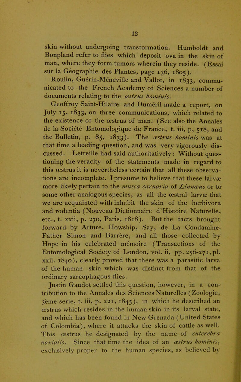 skin without undergoing transformation. Humboldt and Bonpland refer to flies which deposit ova in the skin of man, where they form tumors wherein they reside. (Essai sur la Geographie des Plantes, page 136, 1805). Roulin, Guerin-Meneville and Vallot, in 1833, commu- nicated to the French Academy of Sciences a number of documents relating to the oestrus hominis. Geoffroy Saint-Hilaire and Dumeril made a report, on July 15, 1833, o” three communications, which related to the existence of the oestrus of man. (See also the Annales de la Societe Entomologique de France, t. iii, p, 518, and the Bulletin, p. 85» 1833). The oestrus hominis was at that time a leading question, and was very vigorously dis- cussed. Letreille had said authoritatively: Without ques- tioning the veracity of the statements made in regard to this oestrus it is nevertheless certain that all these observa- tions are incomplete. I presume to believe that these larvae more likely pertain to the musca carnaria of Linnosus or to some other analogous species, as all the oestral larvae that we are acquainted with inhabit the skin of the herbivora and rodentia (Nouveau Dictionnaire d’Histoire Naturelle, etc., t. xxii, p. 270, Paris, 1818). But the facts brought forward by Arture, Howship, Say, de La Condamine, Father Simon and Barrere, and all those collected by Hope in his celebrated memoire (Transactions of the Entomological Society of London, vol. ii, pp. 256-271, pi. xxii. 1840), clearly proved that there was a parasitic larva of the human skin which was distinct from that of the ordinary sarcophagous flies. Justin Gaudot settled this question, however, in a con- tribution to the Annales des Sciences Naturelles (Zoologie, 3eme serie, t. iii, p. 221, 1845), in which he described an oestrus which resides in the human skin in its larval state, and which has been found in New Grenada (United States of Colombia), where it attacks the skin of cattle as well. This oestrus he designated by the name of cutercbra noxialis. Since that time the idea of an oestrus hominis, exclusively proper to the human species, as believed by