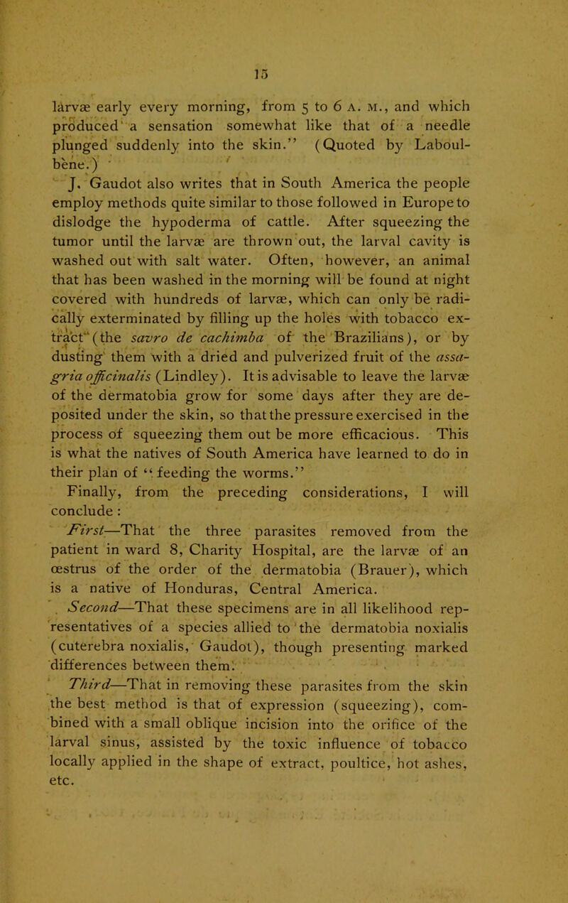 larvae early every morning, from 5 to 6 a. m., and which produced' a sensation somewhat like that of a needle plunged suddenly into the skin.” (Quoted by Laboul- bene.) ' ■■ J. Gaudot also writes that in South America the people employ methods quite similar to those followed in Europe to dislodge the hypoderma of cattle. After squeezing the tumor until the larvae are thrown out, the larval cavity is washed out with salt water. Often, however, an animal that has been washed in the morning will be found at night covered with hundreds of larvae, which can only be radi- cally exterminated by filling up the holes 'with tobacco ex- tfact“(the savro de cachimba of‘ the'‘Brazilians), or by dusting' them with a dried and pulverized fruit of the assa- gria officinalis (Lindley). It is advisable to leave the larvae of the dermatobia grow for some days after they are de- posited under the skin, so that the pressure exercised in the process of squeezing them out be more efficacious. This is what the natives of South America have learned to do in their plan of “ feeding the worms.” Finally, from the preceding considerations, I will conclude : First—That the three parasites removed from the patient in ward 8, Charity Hospital, are the larvae of an oestrus of the order of the dermatobia (Brauer), which is a native of Honduras, Central America. Second—That these specimens are in all likelihood rep- resentatives of a species allied to The dermatobia noxialis (cuterebra noxialis,' Gaudot), though presenting marked ‘differences between them! Third—That in removing these parasites from the skin the best method is that of expression (squeezing), com- bined with a small oblique incision into the orifice of the larval sinus, assisted by the toxic influence of tobacco locally applied in the shape of extract, poultice, hot ashes, etc. I