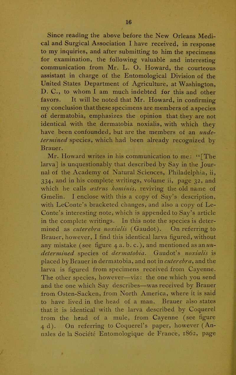 / Since reading the above before the New Orleans Medi- cal and Surgical Association I have received, in response to my inquiries, and after submitting to him the specimens for examination, the following valuable and interesting communication from Mr. L. O. Howard, the courteous assistant in charge of the Entomological Division of the United States Department of Agriculture, at Washington, D. C., to whom I am much indebted for this and other favors. It will be noted that Mr. Howard, in confirming my conclusion that these specimens are members of a species of dermatobia, emphasizes the opinion that they are not identical with the dermatobia noxialis, with which they have been confounded, but are the members of an unde- termined species, which had been already recognized by Brauer. Mr. Howard writes in his communication to me: “[The larva] is unquestionably that described by Say in the Jour- nal of the Academy of Natural Sciences, Philadelphia, ii, 334, and in his complete writings, volume ii, page 32, and which he calls oestrus honiinis, reviving the old name of Gmelin. I enclose with this a copy of Say’s description, with LeConte’s bracketed changes, and also a copy of Le- Conte’s interesting note, which is appended to Say’s article in the complete writings. In this note the species is deter- mined as cuterehra noxialis (Gaudot). On referring to Brauer, however, I find this identical larva figured, without any mistake (see figure 4 a. b. c.), and mentioned as an un- determined species of dermatobia. Gaudot’s noxialis is placed by Brauer in dermatobia, and not in cuterebra^ and the larva is figured fx'om specimens I'eceived from Cayenne. The other species, however—viz: the one which you send and the one which Say describes—was received by Brauer from Osten-Sacken, from North America, where it is said to have lived in the head of a man. Brauer also states that it is identical with the larva described by Coquerel from the head of a mule, from Cayenne (see figure 4 d). On referring to Coquerel’s paper, however (An- nales de la Societe Entomologique de France, 1862, page