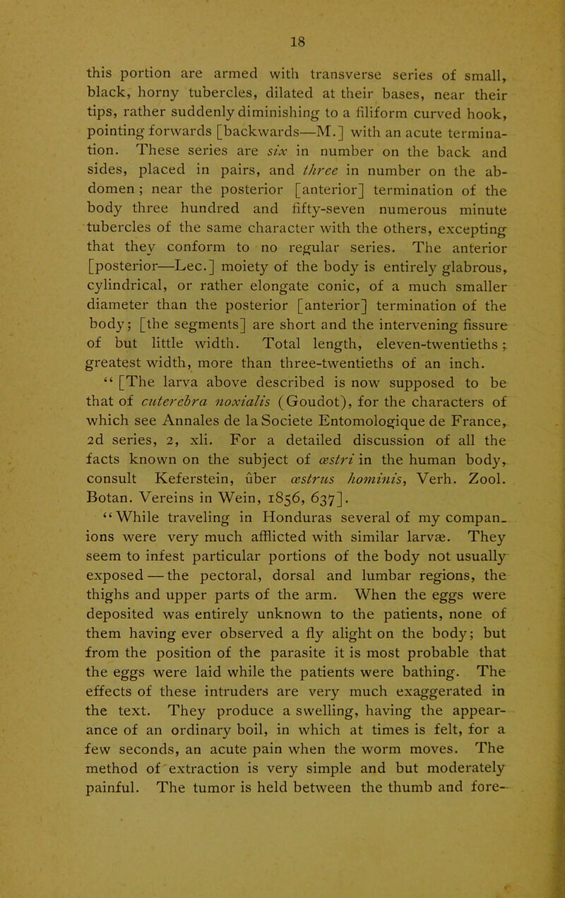 this portion are armed with transverse series of small, black, horny tubercles, dilated at their bases, near their tips, rather suddenly diminishing to a filiform curved hook, pointing forwards [backwards—M.] with an acute termina- tion. These series are szx in number on the back and sides, placed in pairs, and three in number on the ab- domen ; near the posterior [anterior] termination of the body three hundred and fifty-seven numerous minute tubercles of the same character with the others, excepting that they conform to no regular seines. The anterior [posterior—Lee.] moiety of the body is entirely glabrous, cylindrical, or rather elongate conic, of a much smaller diameter than the posterior [anterior] termination of the body; [the segments] are short and the intervening fissure of but little width. Total length, eleven-twentieths;, greatest width, more than three-twentieths of an inch. “ [The larva above described is now supposed to be that of cuterehra noxialis (Goudot), for the characters of which see Annales de laSociete Entomologique de France, 2d series, 2, xli. For a detailed discussion of all the facts known on the subject of oestri in the human body, consult Keferstein, fiber oestrus hominis. Verb. Zool. Botan. Vereins in Wein, 1856, 637]. “While traveling in Honduras several of my compan- ions were very much afflicted with similar larvse. They seem to infest particular portions of the body not usually exposed — the pectoral, dorsal and lumbar regions, the thighs and upper parts of the arm. When the eggs were deposited was entirely unknown to the patients, none of them having ever observed a fly alight on the body; but from the position of the parasite it is most probable that the eggs were laid while the patients were bathing. The effects of these intruders are very much exaggerated in the text. They produce a swelling, having the appear- ance of an ordinary boil, in which at times is felt, for a few seconds, an acute pain when the worm moves. The method of'extraction is very simple and but moderately painful. The tumor is held between the thumb and fore-